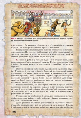 248
проти загону. Їм видавали обладунки та зброю воїнів підкорених
народів. На арені розігрувалися криваві видовища.
Іноді римляни влаштовували сутички гладіаторів із голодни-
ми хижаками. Під час свят і військових тріумфів гладіаторські бої
тривали тижнями. У ці дні на арені часто міняли пісок, який не
встигав усотувати кров тисяч людей і тварин.
5. Римські раби перебували під повною владою пана, який
розпоряджався їхнім життям і смертю. Раб не мав ніяких прав
і майна. Римляни називали невільників «знаряддям, що вміє го-
ворити».
Життя римських рабів мало відрізнялося від життя худо-
би. У раба не було навіть імені. Зазвичай невільникові давали
прізвисько, пов’язане з його походженням або особистими прик­
метами: Фракієць, Галл, Іноземець, Рудий. Заради забави рабів
називали іменами грецьких богів і царів: Діонісій, Александр,
Антігон. Іноді римські невільники мали знущальні прізвиська,
наприклад Фелікс — «Щасливий».
Римляни вважали, що рабів треба тримати в страху. Тому за
найменшу провину їх жорстоко карали: сікли різками, надягали
на руки й ноги залізні кайдани або тугі дерев’яні колодки, кидали
до домашньої в’язниці чи відсилали на рудники. Рабів-злочинців
розпинали на хрестах.
У відповідь на гноблення й знущання невільники псували
майно, калічили робочу худобу, утікали, убивали ненависних на-
глядачів, управителів, панів.
Деякі римляни ставилися до невільників милостиво: улашто-
вували їм свята, вихідні дні, не забороняли мати родину. Умілим
і кмітливим рабам дозволяли займатися ремеслом або торгівлею,
Рис. 5. Бестіарії. Гладіаторів, яких примушували боротися левами, тиграми, ведмедя-
ми, леопардами називали бестіаріями
 