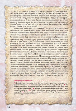 24
Вхід до печери прикривала велика стара шкура мамонта.
Там горів вогонь та відчувалось тепло й сухість. Коли очі звикли
до півмороку, хлопчик помітив уздовж стін печери купи листя,
сухої трави й моху, накриті шкурами тварин. Поруч були акурат-
но складені списи й дротики. Трохи далі лежали великі дерев’яні
дрюки з насадженими на них іклами тварин, кам’яні сокири
з дерев’яним руків’ям, кістяні кинджали із загострених рогів
оленів і биків. Але де ж люди?
Нарешті в далекому кутку печери Гур знайшов вузький зви-
вистий хід і, не роздумуючи, рушив ним назустріч своїй долі. Він
увійшов у величезний підземний зал, освітлений смолоскипами.
Стіни й стеля печери були покриті дивними зображеннями звірів.
Затаївши подих, Гур очікував, що от-от величні зубри, дикі коні
з гривами, що розвіваються, красені-олені й волохаті мамонти
зійдуть із кам’яних стін. У відблисках світла здавалося, що звірі
рухалися, бігли, стрибали, падали, перепливали річки. У центрі
печери стояв виліплений із глини великий ведмідь, що піднявся
на задні лапи. Біля його ніг сиділа дивна людина, на голові якої
красувалися оленячі роги, а тіло було розфарбоване червоними
й білими візерунками. Людина гуркотіла кістяними тріскачками
й вигукувала: «May-May!». Цей вигук повторювали всі чоловіки,
озброєні списами й дротиками. Пританцьовуючи, вони водили
лиховісний танок навколо фігури ведмедя. По черзі мисливці ви-
ходили з кола й кидали списи в зображення звірів. Усякий точний
кидок супроводжувався радісними вигуками людей: «May-May!».
Спочатку ніхто не звернув уваги на прибульця. Але раптом високий
і сильний мисливець, якого називали Ку-Мау, підійшов до Гура.
Плечі мисливця прикрашало хитромудре татуювання, а на грудях
красувалося намисто з левиних і вовчих зубів. Він узяв хлопчика
за руку, вручив йому легкий дротик і ввів у кільце танцюючих
мисливців. Гур зрозумів, що тепер він — один із May-May…
Запитання й завдання  —  —  —  —  —  —  —  —  —  —  —  —  —  —  —  —  — 
1. Доведіть, що в розповіді мова йде про «людину розумну», а не про «лю-
дину прямоходячу».  2. Розкажіть про заняття людей роду May-May.  3. Чи
можемо ми назвати людей роду May-May родовою общиною? Свою точку зору
обґрунтуйте прикладами.  4. Які типи житла давньої людини згадуються в роз-
повіді? Опишіть їх.  5*. Чому в сміттєвій ямі Гур не знайшов кісток печерних
ведмедів?  6. На прикладі життя родів Білого Лося і May-May розкажіть про
релігійні вірування давніх людей.
 