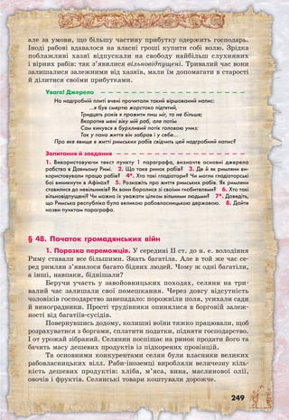 249
але за умови, що більшу частину прибутку одержить господарь.
Іноді рабові вдавалося на власні гроші купити собі волю. Зрідка
поблажливі хазяї відпускали на свободу найбільш слухняних
і вірних рабів: так з’явилися вільновідпущені. Тривалий час вони
залишалися залежними від хазяїв, мали їм допомагати в старості
й ділитися своїми прибутками.
Увага! Джерело  —  —  —  —  —  —  —  —  —  —  —  —  —  —  —  —  —  —  —
На надгробній плиті вчені прочитали такий віршований напис:
…я був смертю жорстоко підтятий,
Тридцять років я прожити лиш міг, та не більше;
Вкоротив мені віку мій раб, але потім
Сам кинувся в бурхливий потік головою униз:
Так у пана життя він забрав і у себе…
Про яке явище в житті римських рабів свідчить цей надгробний напис?
Запитання й завдання  —  —  —  —  —  —  —  —  —  —  —  —  —  —  —  —  —
1. Використовуючи текст пункту 1 параграфа, визначте основні джерела
рабства в Давньому Римі.  2. Що таке ринок рабів?  3. Де й як римляни ви-
користовували працю рабів?  4*. Хто такі гладіатори? Чи могли гладіаторські
бої виникнути в Афінах?  5. Розкажіть про життя римських рабів. Як римляни
ставилися до невільників? Як вони боролися зі своїми гнобителями?  6. Хто такі
вільновідпущені? Чи можна їх уважати цілком вільними людьми?  7*. Доведіть,
що Римська республіка була великою рабовласницькою державою.  8. Дайте
назви пунктам параграфа.
§ 48. Початок громадянських війн
1. Поразка переможців. У середині II ст. до н. е. володіння
Риму ставали все більшими. Знать багатіла. Але в той же час се-
ред римлян з’явилося багато бідних людей. Чому ж одні багатіли,
а інші, навпаки, біднішали?
Беручи участь у завойовницьких походах, селяни на три-
валий час залишали свої помешкання. Через довгу відсутність
чоловіків господарство занепадало: порожніли поля, усихали сади
й виноградники. Прості трудівники опинялися в борговій залеж-
ності від багатіїв-сусідів.
Повернувшись додому, колишні воїни тяжко працювали, щоб
розрахуватися з боргами, сплатити податки, підняти господарство.
І от урожай зібраний. Селянин поспішає на ринок продати його та
бачить масу дешевих продуктів із підкорених провінцій.
Та основними конкурентами селян були власники великих
рабовласницьких вілл. Раби-іноземці виробляли величезну кіль-
кість дешевих продуктів: хліба, м’яса, вина, маслинової олії,
овочів і фруктів. Селянські товари коштували дорожче.
 
