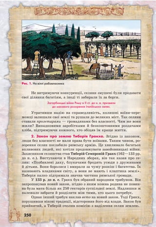 250
Не витримуючи конкуренції, селяни змушені були продавати
свої ділянки багатіям, а іноді ті забирали їх за борги.
Загарбницькі війни Риму в II ст. до н. е. призвели
до масового розорення італійських селян.
Утративши надію на справедливість, колишні воїни-пере-
можці залишали свої землі та рушали до великих міст. Так селяни
ставали пролетарями — громадянами без власності. Чим же вони
жили? Випадковими заробітками й безкоштовними роздачами
хліба, підтримуючи кожного, хто обіцяв їм краще життя.
2. Закон про землю Тиберія Гракха. Згідно із законом,
люди без власності не мали права бути воїнами. Таким чином, ро-
зорення селян послабило римську армію. Це хвилювало багатьох
впливових людей, які хотіли продовжувати завойовницькі війни.
Захисником селянства став Тиберій Семпроній Гракх (162—133 рр.
до н. е.). Висту­паючи в Народних зборах, він так казав про се-
лян: «Позбавлені даху, блукачами бродять усюди з дружинами
й дітьми. Вони боролися і вмирали за чужу розкіш і багатства. Їх
називають владиками світу, а вони не мають і клаптика землі».
Тиберія палко підтримала значна частина римської громади.
У 133 р. до н. е. Гракх був обраний народним трибуном. Він
запропонував новий закон, згідно з яким кожна родина не повин-
на була мати більш як 250 гектарів суспільної землі. Надлишки ж
належало забрати й розділити між тими, хто цього потребує.
Однак інший трибун наклав вето на новий закон. Тоді Гракх,
порушивши вікові традиції, відсторонив його від влади. Закон був
прийнятий, а Тиберій очолив комісію з наділення селян землею.
Рис. 1. На віллі рабовласника
 