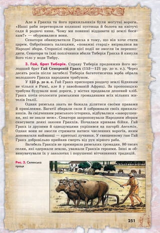 251
Але в Гракха та його прихильників були могутні вороги.
«Наші раби перетворили колишні пустища й болота на квітучі
сади й родючі ниви. Чому ми повинні віддавати ці землі бося-
кам?» — обурювалися вони.
Сенатори обвинуватили Гракха в тому, що він хоче стати
царем. Озброївшись палицями, «поважні старці» ввірвалися на
Народні збори. Сторопілі свідки цієї події не змогли їм перешко-
дити. Сенатори та їхні поплічники вбили Тиберія Гракха й кинули
його тіло у води Тибру.
3. Гай, брат Тиберія. Справу Тиберія продовжив його мо-
лодший брат Гай Семпроній Гракх (153—121 рр. до н. е.). Через
десять років після загибелі Тиберія багатотисячна юрба обрала
молодшого Гракха народним трибуном.
У 123 р. до н. е. Гай Гракх прискорив роздачу землі біднякам
не тільки в Римі, але й у завойованій Африці. За пропозицією
трибуна будували нові дороги, у містах продавали дешевий хліб.
Гракх хотів оголосити римськими громадянами всіх вільних жи-
телів Італії.
Однак римська знать не бажала ділитися своїми правами
й привілеями. Багатії збирали сили й озброювали своїх прихиль-
ників. За свідченням римського історика, відбувалися «заворушен-
ня, які не знали меж». Сенатори запропонували Народним зборам
скасувати деякі закони Гракхів. Почалася кривава бійня. Гай
Гракх із друзями й однодумцями укріпився на пагорбі Авентін.
Однак вони не змогли стримати натиск численних ворогів, яким
допомагали найманці — критські лучники. У священному гаю Гай
Гракх добровільно прийняв смерть від рук вірного раба.
Загибель Гракхів не примирила римських громадян. 80 тисяч
селян, які одержали землю, уважали Гракхів героями. Інші ж об-
винувачували їх у заколотах і порушенні вітчизняних традицій.
Рис. 2. Селянська
праця
 
