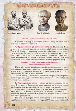 252
Заколот — кровопролитні дії проти законної влади.
Боротьба за владу й багатства тривала, тому римська армія
не могла залишитися осторонь.
4. Від ополчення до найманого війська. Наприкінці II ст.
до н. е. в організації римського війська відбулися значні зміни.
Тепер усі бажаючі громадяни незалежно від свого статку могли
стати воїнами. За свою службу легіонери одержували частку здо-
бичі, продукти й гроші. Так військо стало найманим. Лави легіо-
нерів поповнювали пролетарі й збіднілі селяни. Такі солдати всім
були зобов’язані своєму полководцеві й вірно слугували йому.
Наприкінці II ст. до н. е. римське військо перетворилося
на постійну професійну армію.
Після шістнадцяти років сумлінної служби легіонери ставали
ветеранами. Виходячи у відставку, вони одержували багаті пода-
рунки й великі земельні наділи від полководців, тому відчували
подяку саме до них, а не до держави.
Таким чином, армія стала надійним знаряддям у боротьбі
полководців за владу. Римський історик писав: «Гуркіт зброї за-
глушив голос закону».
5. Громадянська війна — шлях до єдиновладдя. На по-
чатку I ст. до н. е. боротьба за владу спалахнула з новою силою,
розділивши римське суспільство на дві ворогуючі партії.
Оптимати виражали інтереси знатних аристократичних
родів Сенату. Популяри виступали за надання більшої влади
Народним зборам і трибунам, відбиваючи настрої значної частини
населення республіки.
На чолі популярів стояв талановитий полководець Гай
Марій, а його супротивником був Корнелій Сулла. Малоосвічений,
Рис. 3. Брати Гракхи Рис. 4. Гай Марій Рис. 5. Сулла
 