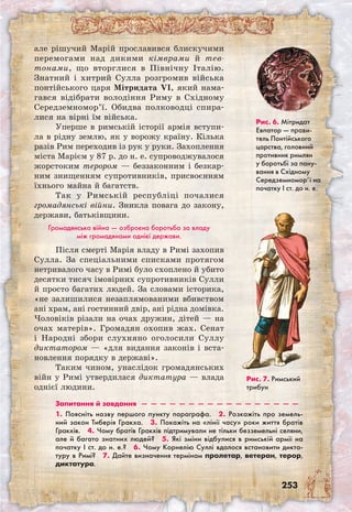 253
але рішучий Марій прославився блискучими
перемогами над дикими кімврами й тев-
тонами, що вторглися в Північну Італію.
Знатний і хитрий Сулла розгромив війська
понтійського царя Мітридата VI, який нама-
гався відібрати володіння Риму в Східному
Середземномор’ї. Обидва полководці спира-
лися на вірні їм війська.
Уперше в римській історії армія вступи-
ла в рідну землю, як у ворожу країну. Кілька
разів Рим переходив із рук у руки. Захоплення
міста Марієм у 87 р. до н. е. супроводжувалося
жорстоким терором — беззаконним і безкар-
ним знищенням супротивників, присвоєнням
їхнього майна й багатств.
Так у Римській республіці почалися
громадянські війни. Зникла повага до закону,
держави, батьківщини.
Громадянська війна — озброєна боротьба за владу
між громадянами однієї держави.
Після смерті Марія владу в Римі захопив
Сулла. За спеціальними списками протягом
нетривалого часу в Римі було схоплено й убито
десятки тисяч імовірних супротивників Сулли
й просто багатих людей. За словами історика,
«не залишилися незаплямованими вбивством
ані храм, ані гостинний двір, ані рідна домівка.
Чоловіків різали на очах дружин, дітей — на
очах матерів». Громадян охопив жах. Сенат
і Народні збори слухняно оголосили Суллу
диктатором — «для видання законів і вста-
новлення порядку в державі».
Таким чином, унаслідок громадянських
війн у Римі утвердилася диктатура — влада
однієї людини.
Рис. 6. Мітридат
Евпатор — прави-
тель Понтійського
царства, головний
противник римлян
у боротьбі за пану-
вання в Східному
Середземномор’ї на
початку І ст. до н. е.
Запитання й завдання  —  —  —  —  —  —  —  —  —  —  —  —  —  —  —  —  —
1. Поясніть назву першого пункту параграфа.  2. Розкажіть про земель-
ний закон Тиберія Гракха.  3. Покажіть на «лінії часу» роки життя братів
Гракхів.  4. Чому братів Гракхів підтримували не тільки безземельні селяни,
але й багато знатних людей?  5. Які зміни відбулися в римській армії на
початку I ст. до н. е.?  6. Чому Корнелію Суллі вдалося встановити дикта-
туру в Римі?  7. Дайте визначення термінам пролетар, ветеран, терор,
диктатура.
Рис. 7. Римський
трибун
 