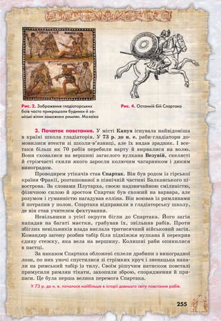 255
3. Початок повстання. У місті Капуя існувала найвідоміша
в країні школа гладіаторів. У 73 р. до н. е. раби-гладіатори до-
мовилися втекти зі школи-в’язниці, але їх видав зрадник. І все-
таки більш як 70 рабів перебили варту й вирвалися на волю.
Вони сховалися на вершині загаслого вулкана Везувій, скелясті
й стрімчасті схили якого заросли колючим чагарником і диким
виноградом.
Проводирем утікачів став Спартак. Він був родом із гірської
країни Фракії, розташованої в північній частині Балканського пі-
вострова. За словами Плутарха, своєю надзвичайною сміливістю,
фізичною силою й зростом Спартак був схожий на варвара, але
розумом і гуманністю нагадував елліна. Він воював із римлянами
й потрапив у полон. Спартака відправили в гладіаторську школу,
де він став учителем фехтування.
Невільники з усієї округи бігли до Спар­така. Його загін
нападав на багаті маєтки, грабував їх, звільняв рабів. Проти
збіглих невільників влада вислала тритисячний військовий загін.
Командир загону розбив табір біля підніжжя вулкана й перекрив
єдину стежку, яка вела на вершину. Колишні раби опинилися
в пастці.
За наказом Спартака обложені сплели драбини з виноградної
лози, по них уночі спустилися зі стрімких круч і зненацька напа-
ли на римський табір із тилу. Своїм рішучим натиском повсталі
примусили римлян тікати, захопили зброю, спорядження й при-
паси. Це була перша велика перемога Спартака.
У 73 р. до н. е. почалося найбільше в історії давнього світу повстання рабів.
Рис. 2. Зображення гладіаторських
боїв часто прикрашали будинки й за-
міські вілли заможних римлян. Мозаїка
Рис. 4. Останній бій Спартака
 