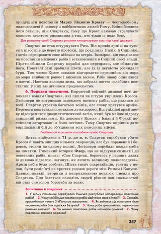 257
придушити повстання Марку Ліцинію Крассу — честолюбному
полководцеві й одному з найбагатших людей Риму. Воїни боялися
його більше, ніж Спартака, тому що Красс наказав страчувати
кожного десятого римлянина з тих, хто тікав із поля бою.
Для розгрому армії Спартака римляни використували всю міць своєї держави.
Спартак не став штурмувати Рим. Він привів армію на вузь-
кий півострів до берегів протоки, що розділяла Італію й Сицилію,
і хотів переправити своє військо на острів. Імовірно, він сподівався
на повстання місцевих рабів і встановлення в Сицилії своєї влади.
Пірати обіцяли Спартаку кораблі для переправи, але обманули
його. Повсталі самі зробили плоти, але їх із легкістю розкидала
буря. Тим часом Красс наказав відгородити перешийок від моря
до моря глибоким ровом і високим валом. Раби знову опинилися
в пастці. Настала холодна зима, що забрала життя ослабілих пов-
сталих: у них закінчилося продовольство.
6. Поразка повстання. Вируючий сніговій зимової ночі до-
помагав воїнам Спартака, які пішли на штурм укріплень Красса.
Легіонери не витримали запеклого натиску рабів, що рвалися до
волі. Спартак утратив багатьох воїнів, але знову врятував армію.
Перемога коштувала повсталим дуже дорого. Від уцілілої армії зно-
ву відокремився двадцятитисячний загін, який був майже відразу
знищений римлянами. На допомогу Крассу з Іспанії й Фракії по­
спішали загартовані в боях легіони. Тому Спартак вирішив дати
вирішальний бій до об’єднання всіх римських військ.
Розбіжності й розколи послабили армію Спартака.
Битва відбулася в 71 р. до н. е. Спартак спробував убити
Красса й навіть знищив кількох охоронців, але був поранений і бо-
ровся, стоячи на одному коліні. Легіонери порубали вождя рабів
на шматки. Римський історик Флор, що не відчував симпатії до
повсталих рабів, писав: «Сам Спартак, борючись у перших лавах
із дивною відвагою, загинув, як личить великому полководцеві».
Армія рабів була розбита. Шість тисяч спартаківців, узятих у по-
лон, були розіп’яті на хрестах уздовж дороги між Римом і Капуєю.
Давньоримські історики з неприхованою повагою писали про
Спартака. Для багатьох поколінь людей різних національностей
він став символом боротьби за волю.
Запитання й завдання  —  —  —  —  —  —  —  —  —  —  —  —  —  —  —  —  —
1. У якому становищі перебувала Римська республіка напередодні повстання
рабів?  2. Чому найбільше повстання рабів відбулося саме в Італії?  3. Складіть
простий план пункту 3 «Початок повстання».  4. Як змінився хід повстання після
перемоги рабів біля підніжжя Везувію?  5. Чому раби тривалий час перемагали
римське військо?  6. Чи можна повсталих рабів називати армією?  7. Чому
повстання зазнало поразки? 
 