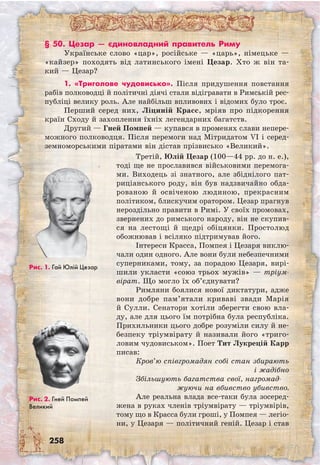 258
Рис. 1. Гай Юлій Цезар
Рис. 2. Гней Помпей
Великий
§ 50. Цезар — єдиновладний правитель Риму
Українське слово «цар», російське — «царь», німецьке —
«кайзер» походять від латинського імені Цезар. Хто ж він та-
кий — Цезар?
1. «Триголове чудовисько». Після придушення повстання
рабів полководці й політичні діячі стали відігравати в Римській рес-
публіці велику роль. Але найбільш впливових і відомих було троє.
Перший серед них, Ліциній Красс, мріяв про підкорення
країн Сходу й захоплення їхніх легендарних багатств.
Другий — Гней Помпей — купався в променях слави непере-
можного полководця. Після перемоги над Мітридатом VI і серед-
земноморськими піратами він дістав прізвисько «Великий».
Третій, Юлій Цезар (100—44 рр. до н. е.),
тоді ще не прославився військовими перемога-
ми. Виходець зі знатного, але збіднілого пат-
риціанського роду, він був надзвичайно обда-
рованою й освіченою людиною, прекрасним
політиком, блискучим оратором. Цезар прагнув
нероздільно правити в Римі. У своїх промовах,
звернених до римського народу, він не скупив-
ся на лестощі й щедрі обіцянки. Простолюд
обожнював і всіляко підтримував його.
Інтереси Красса, Помпея і Цезаря виклю-
чали один одного. Але вони були небезпечними
суперниками, тому, за порадою Цезаря, вирі-
шили укласти «союз трьох мужів» — тріум-
вірат. Що могло їх об’єднувати?
Римляни боялися нової диктатури, адже
вони добре пам’ятали криваві звади Марія
й Сулли. Сенатори хотіли зберегти свою вла-
ду, але для цього їм потрібна була республіка.
Прихильники цього добре розуміли силу й не-
безпеку тріумвірату й називали його «триго-
ловим чудовиськом». Поет Тит Лукрецій Карр
писав:
Кров’ю співгромадян собі стан збирають
і жадібно
Збільшують багатства свої, нагромад-
жуючи на вбивство убивство.
Але реальна влада все-таки була зосеред-
жена в руках членів тріумвірату — тріумвірів,
тому що в Красса були гроші, у Помпея — легіо-
ни, у Цезаря — політичний геній. Цезар і став
 