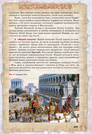 259
консулом. Він ухвалив кілька законів, вигідних союзникам. Коли
кожний із тріумвірів домігся бажаного, їхній союз розпався.
Красс, який був намісником Сирії, почав війну проти Парфії.
Але його армію розбила важкоозброєна парфянська кіннота. Красс
загинув, а 10 тисяч полонених легіонерів парфяни відправили бу-
дувати іригаційні споруди в Месопотамії.
Помпей Великий дістав у володіння багату Іспанію. Він
по-царському розплатився зі своїми ветеранами й помирився із
Сенатом. Юлій Цезар став намісником провінції Галлія, що про-
стяглася на північ від Італії.
2. «Жереб кинуто!» Новий намісник Галлії взявся до заво-
ювання тієї частини країни, де жили незалежні від Риму племена
галлів і германців. Цезар діяв за принципом «Розділяй і воло-
дарюй!». За десять років нескінченних війн він підкорив сотні
племен, знищив сильних варварських правителів, підніс римські
прапори на території Британії. Під владою Цезаря перебували зем-
лі, які за площею перевершували Італію. Віддані легіони й незлі-
ченні багатства, відняті в підкорених народів, дали честолюбному
Цезареві надію домагатися влади над Римом.
Сенат, стурбований могутністю намісника сусідньої Галлії,
у 49 р. до н. е. наказав Цезареві з’явитися до Риму для звіту. За
законами республіки він мав розпустити легіони й скласти повно-
важення намісника.
Рис. 3. Триумф у Римі
 
