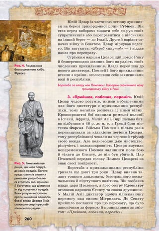 260
Юлій Цезар із частиною легіону зупинив-
ся на березі прикордонної річки Рубікон. Він
став перед вибором: віддати себе до рук своїх
супротивників або переправитися з військами
на інший берег — до Італії. Другий варіант оз-
начав війну із Сенатом. Цезар міркував недов-
го. Він вигукнув: «Жереб кинуто!» — і віддав
наказ про переправу.
Стрімким маршем Цезар підійшов до Риму
й безперешкодно захопив його на радість своїх
численних прихильників. Влада перейшла до
нового диктатора. Помпей і його прихильники
втекли з країни, оголосивши себе захисниками
волі й республіки.
Боротьба за владу між Помпеєм і Цезарем спричинила нову
громадянську війну в Римі.
3. «Прийшов, побачив, переміг». Юлій
Цезар чудово розумів, якими небезпечними
для його диктатури є прихильники респуб-
ліки, тому негайно розпочав із ними війну.
Кровопролитні бої охопили римські колонії
в Іспанії, Африці, Малій Азії. Вирішальна бит-
ва відбулася в 48 р. до н. е. в Греції біля міс-
течка Фарсал. Війська Помпея в кілька разів
перевищували за кількістю легіони Цезаря,
тому республіканці чекали на черговий тріумф
свого вождя. Але полководницьке мистецтво,
рішучість і холоднокровність Цезаря змусили
непереможного Помпея залишити поле бою
й тікати до Єгипту, де він був убитий. Цар
Птолемей передав голову Помпея Цезареві на
знак своєї покірності.
Боротьба з прихильниками республіки
тривала ще довгі три роки. Цезар виявив та-
лант тонкого дипломата, безстрашного воєна-
чальника й підступного політика. Він позбавив
влади царя Птолемея, а його сестру Клеопатру
оголосив царицею Єгипту та своєю дружиною.
У Малій Азії диктатор здобув блискавичну
перемогу над сином Мітридата. До Сенату
прийшло послання про цю перемогу, що було
лаконічним за формою й принизливим за зміс-
том: «Прийшов, побачив, переміг».
Рис. 4. Роздавання
безкоштовного хліба.
Фреска
Рис. 5. Римський пат-
рицій, що несе погруд-
дя своїх предків. Багато
представників знатних
римських родів бояли-
ся втратити свої привілеї
й багатства, що дісталися
їм від «славних» предків.
Вони рішуче виступили
проти зміцнення одноосо-
бової влади Цезаря й від-
стоювали старі «респуб-
ліканські порядки»
 
