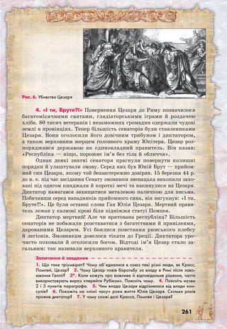261
4. «І ти, Бруте?!» Повернення Цезаря до Риму позначилося
багатомісячними святами, гладіаторськими іграми й роздачею
хліба. 80 тисяч ветеранів і незаможних громадян одержали чудові
землі в провінціях. Тепер більшість сенаторів були ставлениками
Цезаря. Вони оголосили його довічним трибуном і диктатором,
а також верховним жерцем головного храму Юпітера. Цезар роз-
поряджався державою як єдиновладний правитель. Він казав:
«Республіка — ніщо, порожнє ім’я без тіла й обличчя».
Однак деякі знатні сенатори прагнули повернути колишні
порядки й улаштували змову. Серед них був Юній Брут — прийом-
ний син Цезаря, якому той беззастережно довіряв. 15 березня 44 р.
до н. е. під час засідання Сенату змовники зненацька вихопили захо-
вані під одягом кинджали й короткі мечі та накинулися на Цезаря.
Диктатор намагався захищатися металевою паличкою для письма.
Побачивши серед нападників прийомного сина, він вигукнув: «І ти,
Бруте?!». Це були останні слова Гая Юлія Цезаря. Мертвий прави-
тель лежав у калюжі крові біля підніжжя статуї Помпея.
Диктатор мертвий! Але чи врятована республіка? Більшість
сенаторів не побажали розставатися з багатствами й привілеями,
дарованими Цезарем. Усі боялися повстання римського плебсу
й легіонів. Змовникам довелося тікати до Греції. Диктатора уро-
чисто поховали й оголосили богом. Відтоді ім’я Цезар стало за-
гальним: так називали верховного правителя.
Запитання й завдання  —  —  —  —  —  —  —  —  —  —  —  —  —  —  —  —  —
1. Що таке тріумвірат? Чому об’єдналися в союз такі різні люди, як Красс,
Помпей, Цезар?  2. Чому Цезар повів боротьбу за владу в Римі після заво-
ювання Галлії?  3*. Коли кажуть про важливе й відповідальне рішення, часто
використовують вираз «перейти Рубікон». Поясніть чому.  4. Поясніть назви
2 і 3 пунктів параграфа.  5. Чим влада Цезаря відрізнялася від влади кон-
сулів?  6. Покажіть на «лінії часу» роки життя Юлія Цезаря. Скільки років
прожив диктатор?  7. У чому схожі долі Красса, Помпея і Цезаря?
Рис. 6. Убивство Цезаря
 
