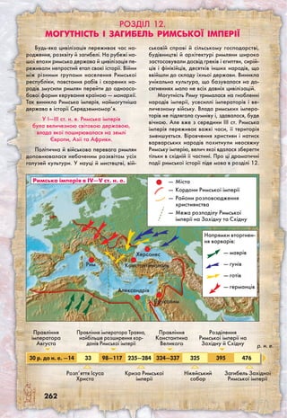 262
Розділ 12.
Могутність і загибель Римської імперії
Будь-яка цивілізація переживає час на-
родження, розквіту й загибелі. На рубежі на-
шої епохи римська держава й цивілізація пе-
реживали непростий етап своєї історії. Війни
між різними групами населення Римської
республіки, повстання рабів і скорених на-
родів змусили римлян перейти до одноосо-
бової форми керування країною — монархії.
Так виникла Римська імперія, наймогутніша
держава в історії Середземномор’я.
У I—III ст. н. е. Римська імперія
була величезною світовою державою,
влада якої поширювалася на землі
Європи, Азії та Африки.
Політична й військова перевага римлян
доповнювалася небаченим розквітом усіх
галузей культури. У науці й мистецтві, вій-
ськовій справі й сільському господарстві,
будівництві й архітектурі римляни широко
застосовували досвід греків і єгиптян, сирій-
ців і фінікійців, десятків інших народів, що
ввійшли до складу їхньої держави. Виникла
унікальна культура, що базувалася на до-
сягненнях мало не всіх давніх цивілізацій.
Могутність Риму трималася на гнобленні
народів імперії, усесиллі імператорів і ве-
личезному війську. Влада римських імпера-
торів не підлягала сумніву і, здавалося, буде
вічною. Але вже з середини III ст. Римська
імперія переживає важкі часи, її територія
зменшується. Віровчення християн і натиск
варварських народів похитнули неосяжну
Римську імперію, велич якої вдалося зберегти
тільки в східній її частині. Про ці драматичні
події римської історії піде мова в розділі 12.
Римська імперія в ІV—V ст. н. е. —	Міста
—	Кордони Римської імперії
—	Райони розповсюдження
християнства
—	Межа розподілу Римської
імперії на Західну та Східну
Рим
Херсонес
Александрія
Єрусалим
Напрямки вторгнен-
ня варварів:
— маврів
— гунів
— готів
— германців
Константинополь
Правління
імператора
Августа
30 р. до н. е. —14 33 98—117 235—284 324—337 325 395 476
Розп’яття Ісуса
Христа
Розділення
Римської імперії на
Західну й Східну
Криза Римської
імперії
Загибель Західної
Римської імперії
Нікейський
собор
Правління
Константина
Великого
Правління імператора Траяна,
найбільше розширення кор-
донів Римської імперії р. н. е.
 