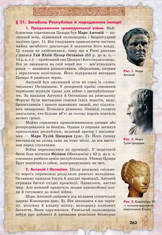263
1. Продовження громадянської війни. Най­
ближчим соратником Цезаря був Марк Антоній — ко-
лишній воїн, відважний полководець і безрозсудний
політик (рис. 1). Він сподівався привласнити частину
майна загиблого диктатора й захопити його владу.
Ці плани не здійснилися, тому що в Римі раптово
з’явився Гай Юлій Цезар Октавіан (63 р. до н. е.—
14 р. н. е.) — прийомний син Цезаря і його спадкоємець.
Він не зважаючи на свій юний вік — дев’ятнадцять
років — виявився розважливим, обережним, хитрим
і терплячим політиком. Його підтримали ветерани
Цезаря й римська чернь.
Антоній був змушений піти на союз із «хлоп-
чиськом» Октавіаном. У розореній країні союзники
терміново шукали гроші для війни з республіканця-
ми. За наказом Антонія й Октавіана на римському
Форумі були виставлені списки їхніх ворогів, недо­
брозичливців і просто заможних людей, які підляга-
ють знищенню. Почалася різанина. Озвірілі солдати
змагалися, хто більше вб’є: за голову ворога платили
великі гроші.
Майно страчених привласнювалося катами або
розпродавалося за безцінь. Одним із перших загинув
прихильник республіки, великий оратор і письмен-
ник — Марк Тулій Цицерон (рис. 2). Його голову
виставили на огляд саме на тому місці, де він висту-
пав перед слухачами.
Війна перекинулася на провінції. У жорстокій
битві біля містечка Філіппи (Македонія) у 42 р. до н. е.
союзники розбили армію республіканців. Убивця Цезаря
Брут покінчив із собою, наштрикнувшись на меч.
2. Антоній і Октавіан. Після розгрому спільно-
го ворога переможці розділили римські володіння.
Октавіану припала Італія й західні провінції, Антоній
отримав багаті східні провінції. Здавалося, настав
мир. Але кожний правитель жадав одноособової вла-
ди й готувався до нової війни.
Марк Антоній опинився під впливом єгипетської
цариці Клеопатри (рис. 3). Він закохався в цю чарів-
ну, розумну й владну жінку, володарку казкових
багатств. Вони одружилися. Римський полководець
забув про доблесті й провадив розкішне безжурне
Рис. 1. Марк
Антоній
Рис. 2. Марк
Тулій Цицерон
Рис. 3. Клеопатра VII
— остання цариця ел-
ліністичного Єгипту
§ 51. Загибель Республіки й народження імперії
 