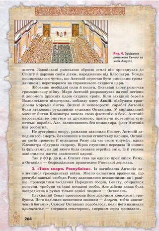 264
життя. Завойовані римською зброєю землі він приєднував до
Єгипту й дарував своїм дітям, народженим від Клеопатри. Усюди
поширювалися чутки, що Антоній перестав бути римським грома-
дянином і перетворився на справжнього східного царя.
Зібравши необхідні сили й кошти, Окта­віан знову розпочав
громадянську війну. Марк Антоній розраховував на свої легіони
й допомогу дружніх царів східних країн. Біля західних берегів
Балканського півострова, поблизу мису Акцій, відбулася гран-
діозна морська битва. Великі й неповороткі кораблі Антонія
були атаковані рухливими суднами Октавіана. У вирішальний
момент битви Клеопатра вивела свою флотилію з бою. Антоній
нерозважливо ринувся за дружиною, прагнучи повернути єги-
петські кораблі. Але, залишившись без командира, флот Антонія
був розбитий.
Не зустрівши опору, римляни захопили Єгипет. Антоній за-
подіяв собі смерть. Захопивши в полон єгипетську царицю, Окта­ві­
ан хотів провести її вулицями Риму під час свого тріумфу, однак
Клеопатра обдурила охорону. Вірна служниця передала їй кошик
із фруктами, на дні якого була схована отруйна змія. Із її укусом
закінчилося життя знаменитої цариці.
Так у 30 р. до н. е. Єгипет став ще однією провінцією Риму,
а Октавіан — безроздільним правителем Римської держави.
3. «Тиха смерть Республіки». Із загибеллю Антонія за-
кінчилися громадянські війни. Могло скластися враження, що
республіканські свободи Риму залишилися незламними: як і рані-
ше, проводилися засідання Народних зборів, Сенату, обиралися
консули, трибуни та інші посадові особи. Але дійсна влада була
зосереджена в руках тільки однієї людини — Октавіана.
Слухняний Сенат проголосив його довічним консулом і три-
буном. Його наділили незвичним званням — Август, тобто «звели-
чений богами». Самому Октавіану подобалося, коли його називали
принцепсом — «першим сенатором», «першим серед громадян».
Рис. 4. Засідання
римського Сенату за
часів Августа
 