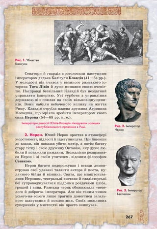 267
Сенатори й гвардія проголосили наступним
імператором дядька Калігули Клавдія (41—54 рр.).
У молодості він учився у великого римського іс-
торика Тита Лівія й дуже пишався своєю вченіс-
тю. Насправді безвільний Клавдій був нездатний
управляти імперією. Усі турботи з управління
державою він поклав на своїх вільновідпущени-
ків. Вони набули небаченого впливу на життя
Риму. Клавдія отруїла власна дружина Агрипина
Молодша, що мріяла зробити імператором свого
сина Нерона (54—68 рр. н. е.).
Імператори династії Юліїв-Клавдіїв ліквідували залишки
республіканського правління в Римі.
2. Нерон. Юний Нерон зростав в атмосфері
жорстокості, підлості й підступництва. Прийшовши
до влади, він наказав убити матір, а потім багату
стару тітку і свою дружину Октавію, яку дуже лю-
били й поважали римляни. Безжалісно розправив-
ся Нерон і зі своїм учителем, відомим філософом
Сенекою.
Нерон багато подорожував і всюди демон­
стрував свої удавані таланти актора й поета, ку-
лачного бійця й візника. Свята, що влаштовува-
лися Нероном, театральні вистави й гладіаторські
бої супроводжувалися щедрими роздачами хліба,
грошей і вина. Римська чернь обожнювала «весе-
лого й доброго» імператора. Але він таким чином
усього-на-всього лише прагнув домогтися загаль-
ного шанування й поклоніння. Своїх можливих
суперників у мистецтві він просто знищував.
Рис. 1. Убивство
Калігули
Рис. 3. Імператор
Веспасіан
Рис. 2. Імператор
Нерон
 