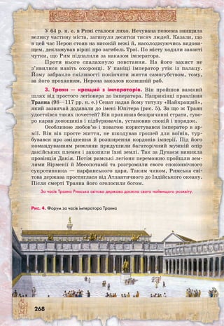 268
У 64 р. н. е. в Римі сталося лихо. Нечувана пожежа знищила
велику частину міста, загинули десятки тисяч людей. Казали, що
в цей час Нерон стояв на високій вежі й, насолоджуючись видови-
щем, декламував вірші про загибель Трої. По місту ходили завзяті
чутки, що Рим підпалили за наказом імператора.
Проти нього спалахнуло повстання. На його захист не
з’явилися навіть охоронці. У паніці імператор утік із палацу.
Йому забракло сміливості покінчити життя самогубством, тому,
за його проханням, Нерона заколов колишній раб.
3. Траян — кращий з імператорів. Він про­йшов важкий
шлях від простого легіонера до імператора. Наприкінці правління
Траяна (98—117 рр. н. е.) Сенат надав йому титулу «Найкращий»,
який зазвичай додавали до імені Юпітера (рис. 5). За що ж Траян
удостоївся таких почестей? Він припинив безпричинні страти, суво-
ро карав донощиків і підбурювачів, установив спокій і порядок.
Особливою любов’ю і повагою користувався імператор в ар-
мії. Він вів просте життя, не шкодував грошей для воїнів, тур-
бувався про зміцнення й розширення кордонів імперії. Під його
командуванням римляни придушили багаторічний мужній опір
дакійських племен і захопили їхні землі. Так за Дунаєм виникла
провінція Дакія. Потім римські легіони переможно пройшли зем-
лями Вірменії й Месопотамії та розгромили свого споконвічного
супротивника — парфянського царя. Таким чином, Римська сві-
това держава простяглася від Атлантичного до Індійського океану.
Після смерті Траяна його оголосили богом.
За часів Траяна Римська світова держава досягла свого найвищого розквіту.
Рис. 4. Форум за часів імператора Траяна
 