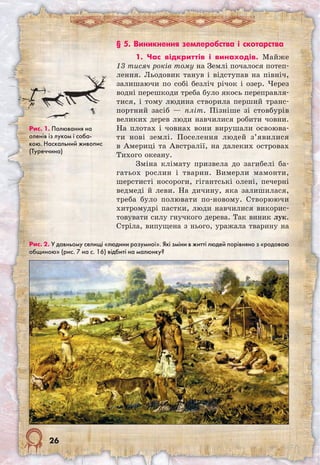 26
§ 5. Виникнення землеробства і скотарства
1. Час відкриттів і винаходів. Майже
13 тисяч років тому на Землі почалося потеп-
лення. Льодовик танув і відступав на північ,
залишаючи по собі безліч річок і озер. Через
водні перешкоди треба було якось переправля-
тися, і тому людина створила перший транс-
портний засіб — пліт. Пізніше зі стовбурів
великих дерев люди навчилися робити човни.
На плотах і човнах вони вирушали освоюва-
ти нові землі. Поселення людей з’явилися
в Америці та Австралії, на далеких островах
Тихого океану.
Зміна клімату призвела до загибелі ба-
гатьох рослин і тварин. Вимерли мамонти,
шерстисті носороги, гігантські олені, печерні
ведмеді й леви. На дичину, яка залишилася,
треба було полювати по-новому. Створюючи
хитромудрі пастки, люди навчилися викорис-
товувати силу гнучкого дерева. Так виник лук.
Стріла, випущена з нього, уражала тварину на
Рис. 2. У давньому селищі «людини розумної». Які зміни в житті людей порівняно з «родовою
общиною» (рис. 7 на с. 16) відбиті на малюнку?
Рис. 1. Полювання на
оленів із луком і соба-
кою. Наскальний живопис
(Туреччина)
 