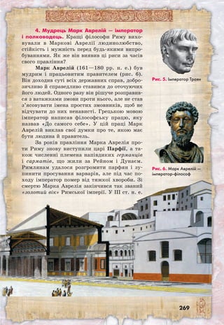 269
Рис. 6. Марк Аврелій —
імператор-філософ
4. Мудрець Марк Аврелій — імператор
і полководець. Кращі філософи Риму вихо-
вували в Маркові Аврелії людинолюбство,
стійкість і мужність перед будь-якими випро-
буваннями. Як же він виявив ці риси за часів
свого правління?
Марк Аврелій (161—180 рр. н. е.) був
мудрим і працьовитим правителем (рис. 6).
Він доходив суті всіх державних справ, добро-
зичливо й справедливо ставився до оточуючих
його людей. Одного разу він рішуче розправив-
ся з ватажками змови проти нього, але не став
з’ясовувати імена простих змовників, щоб не
відчувати до них ненависті. Грецькою мовою
імператор написав філософську працю, яку
назвав «До самого себе». У цій праці Марк
Аврелій виклав свої думки про те, якою має
бути людина й правитель.
За років правління Марка Аврелія про-
ти Риму знову виступили царі Парфії, а та-
кож численні племена напівдиких германців
і са­рматів, що жили за Рейном і Дунаєм.
Римлянам удалося розгромити парфян і зу-
пинити просування варварів, але під час по-
ходу імператор помер від тяжкої хвороби. Зі
смертю Марка Аврелія закінчився так званий
«золотий вік» Римської імперії. У III ст. н. е.
Рис. 5. Імператор Траян
 