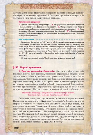 270
настали лихі часи. Повстання скорених народів і напади зовніш-
ніх ворогів, фінансові труднощі й бездарне правління імператорів
поставили Рим перед смертельною загрозою.
Запитання й завдання  —  —  —  —  —  —  —  —  —  —  —  —  —  —  —  —  —
1. Поясніть назву пункту 3 параграфа.  2. Чому правління багатьох імператорів
I ст. н. е. стало часом беззаконня та сваволі?  3. На прикладі вчинків Нерона
доведіть, що необмежена влада псує й розбещує правителя держави.  4. Чому
після смерті Траяна римляни проголосили його богом?  5*. Давньогрецький
мудрець Платон стверджував, що правителями мають бути філософи. Чи згодні
ви з цим твердженням? 
Для допитливих  —  —  —  —  —  —  —  —  —  —  —  —  —  —  —  —  —  —  —
Імператор Веспасіан (69—79 рр. н. е.) був досвідченим воєначальником
і ощадливим правителем. Веспасіану вдалося зміцнити римську державу, на-
вести лад в армії та здобути кілька важливих перемог над ворогами. Відомий
такий факт. Одного разу Веспасіан вирішив установити податок за користу-
вання громадськими туалетами в Римі. Коли його син, майбутній імператор
Тит (79—81 рр. н. е.), дорікнув батькові за цей учинок, той відповів: «Гроші не
пахнуть!».
Як слід розуміти цей вислів? Який зміст має ця фраза в наш час?
§ 53. Перші християни
1. Про що розповіли Євангелія. Життя мільйонів жителів
Римської імперії було важким, сповненим страждань і злиднів. Вони
поклонялися східним, еллінським і римським богам, але ті їм не
допомагали. Тому люди думали, що боги від них відвернулися або
втратили свою силу. У I ст. н. е. прості люди з радістю зустріли звіс-
тку про те, що незабаром прийде добрий і справедливий Бог, який за-
хистить пригноблених і стражденних, що він уже був на землі й жив
як проста людина. Про це розповіли рукописні сувої — Євангелія.
Євангеліє в перекладі з грецької мови означає «добра звістка».
Євангелія стали частиною Нового Заповіту Біблії.
Євангелія оповідали, що за часів Октаві­ана Августа на землі
Палестини народився Ісус Христос. Його матір’ю була бідна жінка
Марія, а батьком — єврейський бог Яхве. Коли Ісус виріс, він
мандрував землями Палестини й учив робити добро, нехтувати
багатством і любити ворогів. Ісус зціляв хворих, воскрешав мерт­
вих, утішав стражденних. Він попереджав людей, що невдовзі
настане Страшний Суд, на якому земні справи людей вирішать
їхню подальшу долю: ті, хто вершив зло, будуть покарані, а ті,
хто страждав і провадив праведне життя, будуть винагороджені
вічним щасливим життям у Царстві Божому.
 