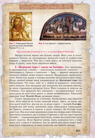 271
Віра в Ісуса Христа виникла в I ст. н. е. на землі Давньої Палестини.
Щодня Ісусові вірило все більше людей. Його учні й послі­
довники більше не підкорялися римській владі й іудейським
жерцям — фарисеям. Тим же, у свою чергу, не хотілося втрачати
владу й гроші, тому Ісуса вирішили вбити.
2. «Поцілунок Іуди» і «шлях на Гол­гофу». Ісус мандрував
із дванадцятьма учнями — апостолами (грецькою «апостол» —
«посланець»). Одного з апостолів — Іуду — фарисеї вмовили за
тридцять срібних монет видати вчителя. Напередодні єврейського
свята Пасхи Ісус разом з учнями востаннє насолоджувалися їжею.
Після таємної вечері вони попрямували до Масличної гори під
Єрусалимом. Тут Іуда, ніби то з любові й відданості, поцілував
свого вчителя. Але насправді цей поцілунок був умовним знаком,
за яким стражники впізнали Ісуса. Його схопили й кинули до
в’язниці. Суд фарисеїв був швидким і несправедливим: Ісуса
присудили до розп’яття разом із двома розбійниками. Римський
намісник Іудеї Понтій Пілат затвердив вирок.
Страту призначили на п’ятницю. Насміха­ючись над святістю
Ісуса, йому надягли на голову терновий вінець. Хрест, на якому мав
бути розіп’ятий Ісус, він сам ніс до місця страти — пагорба Голгофи.
Сумний був цей шлях: неосвічені люди забавлялися страждання-
ми Христа, плювали й кидали в нього каміння. На Голгофі Ісуса
розіп’яли. Під пекучими променями сонця він умирав довго й болісно.
Християни називають цю п’ятницю Страсною в пам’ять про Страсті
Господні — страждання розіп’ятого Ісуса, якими він спокутував гріхи
всього людства. Коли Христос помер, варта дозволила його учням
зняти тіло з хреста й поховати. Але на третій день після смерті гроб-
ниця Ісуса спорожніла, й ангел сповістив, що Христос воскрес.
Рис. 1. Зображення Христа
на стіні римської катакомби.
Фреска IV ст. н. е.
Рис. 2. Ісус Христос — добрий пастир
 