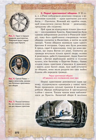 272
3. Перші християнські общини. У II ст.
н. е. в Римі побудували розкішну споруду з ве-
личезним куполом — храм одночасно для всіх
богів — Пантеон. Кожний міг прийти сюди,
щоб помолитися своєму богові — римському,
грецькому або східному.
Цей храм не відвідували тільки христия-
ни — послідовники Христа. Християнство було
єдиною забороненою релігією в Римській імпе-
рії, тому його прибічники створювали таємні
общини спочатку в Палестині, а потім по всій
імперії. Члени общини називали один одного
братами й сестрами. Серед них були римляни
й греки, євреї й вавилоняни, тому що вони вва-
жали, що перед Богом усі рівні. Спочатку до
громади вступали тільки прості люди: селяни
й ремісники, раби й стражденні. Адже Христос
казав: «Легше верблюдові ввійти в голкове
вушко, ніж багатому в Царство Боже». Однак
згодом серед християн з’явилися й заможні,
і навіть дуже багаті люди. Але щоб уступити
до общини, вони мали роздати все своє майно
бідним або передати громаді.
Перші християнські общини
об’єднували всіх послідовників нової віри.
Перші християни допомагали один од-
ному, підтримували одновірців у тяжкі часи.
Вони проводили спільні трапези й моління,
робили обряди водохрещення й причащання
хлібом і вином. Таким чином вони наближа-
лися до Христа. Зазвичай збори й моління
Рис. 4. Святий Павел —
один з апостолів, заснов-
ник багатьох християнсь-
ких общин
Рис. 5. Римські катаком-
би, які служили за схови-
ще для перших християн
Рис. 3. Один із перших
символів християнства.
Лавровий вінок і перші
літери імені Христа
 