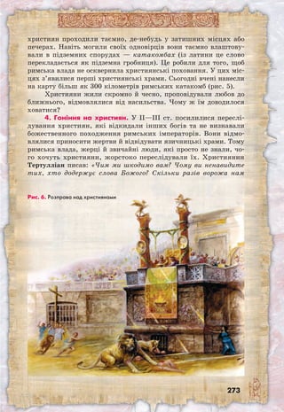 273
християн проходили таємно, де-небудь у затишних місцях або
печерах. Навіть могили своїх одновірців вони таємно влаштову-
вали в підземних спорудах — катакомбах (із латини це слово
перекладається як підземна гробниця). Це робили для того, щоб
римська влада не осквернила християнські поховання. У цих міс-
цях з’явилися перші християнські храми. Сьогодні вчені нанесли
на карту більш як 300 кілометрів римських катакомб (рис. 5).
Християни жили скромно й чесно, проповідували любов до
ближнього, відмовлялися від насильства. Чому ж їм доводилося
ховатися?
4. Гоніння на християн. У II—III ст. посилилися переслі-
дування християн, які відкидали інших богів та не визнавали
божест­венного походження римських імператорів. Вони відмо-
влялися приносити жертви й відвідувати язичницькі храми. Тому
римська влада, жерці й звичайні люди, які просто не знали, чо-
го хочуть християни, жорстоко переслідували їх. Християнин
Тертулліан писав: «Чим ми шкодимо вам? Чому ви ненавидите
тих, хто додержує слова Божого? Скільки разів ворожа нам
Рис. 6. Розправа над християнами
 