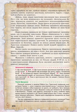 274
чернь нападала на нас, кидала камені, спалювала будинки. Не
щадять навіть мертвих християн, витягаючи трупи з трун,
щоб роздерти на шматки».
Дійсно, чому перші християни викликали таку ненависть?
Річ у тім, що вони відмовилися від колишніх «батьківських бо-
гів», відкинули цінності, які вважалися загальноприйнятими:
влада, багатство, задоволення. Люди просто не розуміли християн,
а все незрозуміле завжди лякає. Особливу ненависть викликали
учні Христа, які несли людям його вчення. Майже всі вони були
страчені.
Переслідувань зазнавали не тільки християнські проповід-
ники, але й звичайні християни. Нерон обвинуватив їх у тому,
що вони підпалили Рим, і люто розправився з християнськими
общинами. Інші римські правителі протягом трьох століть та-
кож переслідували перших християн. Їх розпинали на хрестах,
спалювали на багаттях, кидали на поталу диким звірам (рис. 6).
Християн ненавидів і боявся навіть такий мудрий правитель, як
Марк Аврелій.
Багато разів послідовникам Христа пропонували зберегти
життя, відмовившись від віри в Ісуса. Але для християн зрадити
Бога означає померти назавжди, а прийняти за нього мученицьку
смерть — знайти вічне життя в раю.
Мужність і стійкість християн, ясність і простота їхнього
віровчення привертали до них усе більше людей. У IV ст. н. е.
з християнськими общинами були змушені рахуватися навіть
римські імператори.
Запитання й завдання  —  —  —  —  —  —  —  —  —  —  —  —  —  —  —  —  —
1. Що таке Євангеліє?  2. Де й коли виникла християнська віра? Що ви знає-
те про Ісуса?  3. Який давній міф розповідає про життя, смерть і воскресіння
Бога?  4. Хто входив до перших християнських общин?  5*. Чому римляни
не переслідували людей, які поклонялися Осірісу або Мардуку, але страчу-
вали християн?  6. Чому в християнської віри так швидко з’явилося багато
прихильників? 
Увага! Джерело  —  —  —  —  —  —  —  —  —  —  —  —  —  —  —  —  —  —  —
Римський чиновник із провінції Віфінія (суч. Туреччина) повідомляв імпе-
раторові Траяну: «…вони сходилися рано-вранці разом і молилися Христу
як богові; клятвено зобов’язувалися не красти, не грабувати, бути чесними;
після цього розходилися й потім збиралися знову для вживання їжі звичайної
й безневинної… Справа, мені здається, заслуговує на увагу, особливо через
велику кількість замішаних у ній. Безлічі людей різного віку й стану, чоловіків і
жінок загрожує небезпека… Зараза цього марновірства поширилася не тільки
містами, але й селами».
Про яке «марновірство» йдеться в повідомленні римського чиновника? Чому
про людей, які згадуються в доносі, вирішили повідомити імператора?
 