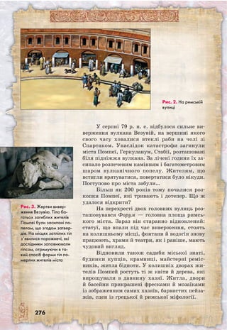 276
У серпні 79 р. н. е. відбулося сильне ви-
верження вулкана Везувій, на вершині якого
свого часу ховалися втеклі раби на чолі зі
Спартаком. Унаслідок катастрофи загинули
міста Помпеї, Геркуланум, Стабії, розташовані
біля підніжжя вулкана. За лічені години їх за-
сипало розпеченим камінням і багатометровим
шаром вулканічного попелу. Жителям, що
всти­гли врятуватися, повертатися було нікуди.
Поступово про міста забули…
Більш як 200 років тому почалися роз-
копки Помпеї, які тривають і дотепер. Що ж
удалося відкрити?
На перехресті двох головних вулиць роз­
ташовувався Форум — головна площа римсь-
кого міста. Зараз він старанно відновлений:
статуї, що впали під час виверження, стоять
на колишньому місці, фонтани й водогін знову
працюють, храми й театри, як і раніше, мають
чудовий вигляд.
Відновили також садиби міської знаті,
будинки купців, крамниці, майстерні реміс-
ників, житла бідноти. У колишніх дворах жи-
телів Помпей ростуть ті ж квіти й дерева, які
вирощували в давнину хазяї. Житла, двори
й басейни прикрашені фресками й мозаїками
із зображенням самих хазяїв, барвистих пейза-
жів, сцен із грецької й римської міфології.
Рис. 3. Жертви вивер-
ження Везувію. Тіла ба-
гатьох загиблих жителів
Помпеї були засипані по-
пелом, що згодом затвер-
дів. На місцях зотлілих тіл
з’явилися порожнечі, які
дослідники заповнювали
гіпсом, отримуючи в та-
кий спосіб форми тіл по-
мерлих жителів міста
Рис. 2. На римській
вулиці
 