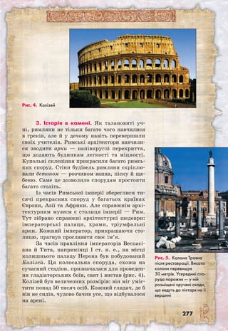 277
3. Історія в камені. Як талановиті уч-
ні, римляни не тільки багато чого навчилися
в греків, але й у дечому навіть перевершили
своїх учителів. Римські архітектори навчили-
ся зводити арки — напівкруглі перекриття,
що додають будинкам легкості та міцності.
Купольні склепіння прикрасили багато римсь-
ких споруд. Стіни будівель римляни скріплю-
вали бето­ном — розчином вапна, піску й ще-
беню. Саме це дозволило спорудам простояти
багато століть.
Із часів Римської імперії збереглися ти-
сячі прекрасних споруд у багатьох країнах
Європи, Азії та Африки. Але справжнім архі-
тектурним музеєм є столиця імперії — Рим.
Тут зібрано справжні архітектурні шедеври:
імператорські палаци, храми, тріумфальні
арки. Кожний імператор, прикрашаючи сто-
лицю, прагнув прославити своє ім’я.
За часів правління імператорів Веспасі­
ана й Тита, наприкінці I ст. н. е., на місці
колишнього палацу Нерона був побудований
Колізей. Ця колосальна споруда, схожа на
сучасний стадіон, призначалася для проведен-
ня гладіаторських боїв, свят і вистав (рис. 4).
Колізей був величезних розмірів: він міг уміс-
тити понад 50 тисяч осіб. Кожний глядач, де б
він не сидів, чудово бачив усе, що відбувалося
на арені.
Рис. 4. Колізей
Рис. 5. Колона Траяна
після реставрації. Висота
колони перевищує
30 мет­рів. Усередині спо-
руда порожня — у ній
розміщені кручені сходи,
що ведуть до ліхтаря на її
вершині
 
