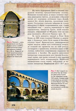 278
На честь підкорення Дакії в столиці спо­
ру­дили величну тридцятиметрову колону.
Поверхню колони знизу до верху оповиває вирі-
зана мармурова стрічка, де рельєфно зо­бражені
воєнні дії: переправа легіонерів через Дунай,
запеклі бої, облога фортець, захоплення поло-
нених. Скульптор у деталях зобразив не тільки
обладунки й зброю супротивників, але і їхній
емоційний стан — радість переможців та горе
переможених. Імператор Траян, який керував
походом, зображений тут 60 разів, тому цю спо-
руду називають «Колоною Траяна» (рис. 5).
За часів розквіту імперії в Римі було
більш як 800 терм (лазень)! Навіщо ж римля-
нам, у будинках яких були ванни й басейни,
стільки терм? Виявляється, давньоримські
терми являли собою цілі комплекси споруд,
де кожний міг провести час на свій розсуд:
поговорити з приятелем, почитати книгу в біб-
ліотеці, зайнятися спортивними вправами чи
поплавати в басейні. На радість римлянам
імператори споруджували для городян безкош-
товні терми, при цьому кожний із них прагнув
перевершити своїх попередників. Найбільш
знаменитими стали терми, побудовані за на-
казом імператора Каракалли (211—217 рр.):
Рис. 7. Міст і водогін че-
рез річку Гар. Ця спору-
да через річку й доли-
ну Гар завдовжки понад
245 метрів. Акведук щод-
ня доставляв до римсько-
го міста Немаус (нині Нім,
Франція) більше 22 тонн
чистої води з джерел,
розташованих за 48 кіло-
метрів від міста
Рис. 6. Пантеон — храм,
присвячений усім богам.
Будівля храму є найбіль-
шою купольною спору-
дою давнини (заввиш-
ки — 46 м). Зведений за
часів правління імпера-
тора Адріана, Пантеон
зберігся до наших днів
 