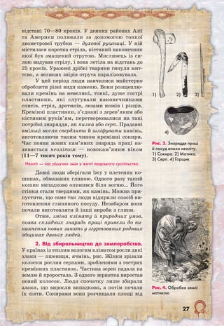 27
відстані 70—80 кроків. У деяких районах Азії
та Америки полювали за допомогою тонкої
двометрової трубки — духової рушниці. У ній
містилася коротка стріла, кістяний наконечник
якої був змащений отрутою. Мисливець із си-
лою видував стрілу, і вона летіла на відстань до
25 кроків. Уражені дрібні тварини гинули мит-
тєво, а великих звірів отрута паралізовувала.
У цей період люди навчилися майстерно
обробляти різні види каменю. Вони розщеплю-
вали кремінь на невеликі, тонкі, дуже гострі
пластинки, які слугували наконечниками
списів, стріл, дротиків, лезами ножів і різців.
Кремінні пластинки, з’єднані з дерев’яним або
кістяним руків’ям, перетворювалися на такі
потрібні знаряддя, як пилка або серп. Прадавні
вмільці могли свердлити й шліфувати камінь,
виготовляючи таким чином кремінні сокири.
Час появи нових кам’яних знарядь праці на-
зивається неолітом — новокам’яним віком
(11—7 тисяч років тому).
Неоліт — час рішучих змін у житті людського суспільства.
Давні люди зберігали їжу у плетених ко-
шиках, обмазаних глиною. Одного разу такий
кошик випадково опинився біля вогню… Його
стінки стали твердими, як камінь. Можна при-
пустити, що саме так люди відкрили спосіб ви-
готовлення глиняного посуду. Незабаром вони
почали виготовляти й інші вироби з глини.
Отже, зміна клімату й природних умов,
поява складних знарядь праці привели до ви-
никнення нових занять у згуртованих родових
общинах давніх людей.
2. Від збиральництва до землеробства.
У країнах із теплим вологим кліматом росли дикі
злаки — пшениця, ячмінь, рис. Жінки зрізали
колоски рослин серпами, зробленими з гострих
кремінних пластинок. Частина зерен падала на
землю й проростала. З одного зернятка виростав
новий колосок. Люди спочатку лише збирали
злаки, що виросли випадково, а потім почали
їх сіяти. Сокирами вони розчищали площі від
1) 2) 3)
4)
Рис. 3. Знаряддя праці
й посуд епохи неоліту.
1) Сокира. 2) Мотика.
3) Серп. 4) Горщик
Рис. 4. Обробка землі
мотикою
 