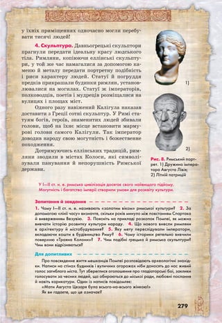 279
у їхніх приміщеннях одночасно могли перебу-
вати тисячі людей!
4. Скульптура. Давньогрецькі скульптори
прагнули передати ідеальну красу людського
тіла. Римляни, копіюючи еллінські скульпту-
ри, у той же час намагалися за допомогою ка-
меню й металу передати портретну подібність
і риси характеру людей. Статуї й погруддя
предків прикрашали будинки римлян, установ-
лювалися на могилах. Статуї ж імператорів,
полководців, поетів і мудреців розміщалися на
вулицях і площах міст.
Одного разу навіжений Калігула наказав
доставити з Греції сотні скульптур. У Римі ста-
туям богів, героїв, знаменитих людей збивали
голови, щоб на їхнє місце встановити марму-
рові голови самого Калігули. Так імператор
доводив народу свою могутність і божественне
походження.
Дотримуючись еллінських традицій, рим-
ляни зводили в містах Колоси, які символі-
зували панування й непорушність Римської
держави.
Рис. 8. Римський порт-
рет. 1) Дружина імпера-
тора Августа Лівія;
2) Літній патрицій
1)
2)
У I—II ст. н. е. римська цивілізація досягає свого найвищого підйому.
Могутність і багатство імперії створили умови для розквіту культури.
Запитання й завдання  —  —  —  —  —  —  —  —  —  —  —  —  —  —  —  —  —
1. Чому I—II ст. н. е. називають «золотим віком» римської культури?  2. За
допомогою «лінії часу» визначте, скільки років минуло між повстанням Спартака
й виверженням Везувію.  3. Поясніть на прикладі розкопок Помпеї, як можна
вивчати історію розвитку культури народу.  4. Що нового внесли римляни
в архітектуру й містобудування?  5. Яку мету переслідували імператори,
вкладаючи кошти в будівництво Риму?  6. Чому історики ретельно вивчили
поверхню «Траяна Колони»?  7. Чим подібні грецька й римська скульптури?
Чим вони відрізняються? 
Для допитливих  —  —  —  —  —  —  —  —  —  —  —  —  —  —  —  —  —  —  —
Про повсякденне життя мешканців Помпеї розповідають археологічні знахід-
ки. Написи на стінах будинків і вуличних огорожах ніби доносять до нас живий
голос загиблого міста. Тут збереглися оголошення про гладіаторські бої, заклики
голосувати за чесних людей, що обираються до міської ради, любовні послання
й навіть карикатури. Один із написів повідомляє:
«Мати Августа Цезаря була всього-на-всього жінкою!»
Як ви гадаєте, що це означає?
 