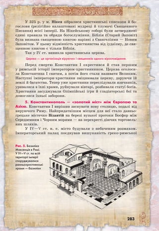 283
У 325 р. у м. Нікея зібралися християнські єпископи й бо-
гослови (релігійно налаштовані мудреці й тлумачі Священного
Писання) всієї імперії. На Нікейському соборі були затверджені
єдині правила та обряди богослужіння. Біблія (Старий Заповіт)
була визнана священною книгою нарівні з Євангеліями — Новим
Заповітом. У цьому відмінність християнства від іудаїзму, де свя-
щенною книгою є тільки Біблія.
Так у IV ст. виникла християнська церква.
Церква — це організація віруючих і священиків одного віросповідання.
Перед смертю Константин I охрестився й став першим
у римській історії імператором-християнином. Церква оголоси-
ла Константина I святим, а потім його стали називати Великим.
Наступні імператори-християни зміцнювали церкву, даруючи їй
землі й багатства. Тепер уже християни переслідували язичників,
уривалися в їхні храми, руйнували вівтарі, розбивали статуї богів.
Християни засуджували Олімпійські ігри й гладіаторські бої та
домоглися їхньої заборони.
5. Константинополь — «золотий міст» між Європою та
Азією. Константин I вирішив заснувати нову столицю, подалі від
вируючого Риму. Найпридатнішим місцем для неї стало давньо­
грецьке містечко Візантій на березі вузької протоки Босфор між
Середземним і Чорним морями — на перехресті діючих торговель-
них шляхів.
У IV—V ст. н. е. місто будували з небаченим розмахом.
Імператорський палац поєднував вишуканість греко-римської
Рис. 5. Базиліка
Максенція в Римі.
У IV—V ст. по всій
території імперії
споруджувалися
ранньохристиянські
храми — базиліки
 