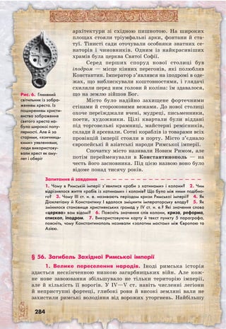 284
Рис. 6. Глиняний
світильник із зобра-
женням хреста. Із
поширенням христи-
янства зображення
святого хреста на-
було широкої попу-
лярності. Але й за
старими, «язичниць-
кими» уявленнями,
люди використову-
вали хрест як аму-
лет і оберіг
архітектури зі східною пишнотою. На широких
площах стояли тріумфальні арки, фонтани й ста-
туї. Тінисті сади оточували особняки знатних се-
наторів і чиновників. Одним із найкрасивіших
храмів була церква Святої Софії.
Серед перших споруд нової столиці був
іподром — місце кінних перегонів, які полюбляв
Константин. Імператор з’являвся на іподромі в оде-
жах, що виблискували коштовностями, і глядачі
схиляли перед ним голови й коліна: їм здавалося,
що на землю зійшов Бог.
Місто було надійно захищене фортечними
стінами й сторожовими вежами. До нової столиці
охоче переїжджали вчені, мудреці, письменники,
поети, художники. Цілі квартали були віддані
під торговельні крамниці, майстерні ремісників,
склади й арсенали. Сотні кораблів із товарами всіх
провінцій імперії стояли в порту. Місто з’єднало
європейські й азіатські народи Римської імперії.
Спочатку місто називали Новим Римом, але
потім перейменували в Константинополь — на
честь його засновника. Під цією назвою воно було
відоме понад тисячу років.
Запитання й завдання  —  —  —  —  —  —  —  —  —  —  —  —  —  —  —  —  —
1. Чому в Римській імперії з’явилися «раби з хатинами» і колони?  2. Чим
відрізнялося життя «рабів із хатинами» і колонів? Що було між ними подібно-
го?  3. Чому III ст. н. е. називають періодом кризи Римської імперії?  4. Як
Діоклетіану й Константину I вдалося зміцнити імператорську владу?  5. Як
змінилося становище християнських громад у IV ст. н. е.? Які значення слова
«церква» вам відомі?  6. Поясніть значення слів колони, криза, реформа,
єпископ, іподром.  7. Використовуючи карту й текст пункту 5 параграфа,
поясніть, чому Константинополь називали «золотим мостом» між Європою та
Азією.
§ 56. Загибель Західної Римської імперії
1. Велике переселення народів. Іноді римська історія
здається нескінченною низкою загарбницьких війн. Але кож-
не нове завоювання збільшувало не тільки територію імперії,
але й кількість її ворогів. У IV—V ст. навіть численні легіони
й неприступні фортеці, глибокі рови й високі земляні вали не
захистили римські володіння від ворожих уторгнень. Найбільшу
 