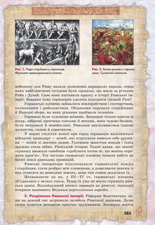 285
Рис. 1. Рада старійшин у германців.
Фрагмент давньоримської колони
Рис. 2. Битва римлян з герман­-
цями. Сучасний малюнок
небезпеку для Риму являли різномовні варварські народи, серед
яких найближчими сусідами були германці, що жили за річками
Рейн і Дунай. Саме вони поставили крапку в історії Римської ім-
перії. Завдяки чому германцям удалося підкорити грізний Рим?
Германські племена займалися землеробством і скотарством,
полюванням і риболовством. Общинами керували старійшини
й Народні збори, на яких рішення приймали чоловіки.
Германці були чудовими воїнами. Захи­щені тільки одягом зі
шкур, озброєні простими списами й мечами, вони чудово билися,
були витривалі й невибагливі. Римляни захоплювалися їхньою
мужністю, силою й спритністю.
У перші століття нашої ери серед германців виділяються
військові проводирі — вожді, які згуртували навколо себе дружи-
ни — воїнів зі знатних родин. Головним заняттям вождів і їхніх
дружин стала війна. Римський історик Тацит казав, що знатні
германці вважали ганебним «здобувати потом те, що можна отри-
мати кров’ю». Усе частіше германські племена чинили набіги на
багаті землі римських провінцій.
Римські імператори підкуповували германських вождів
і старійшин, сіяли розбрат між племенами, а дозволяючи деяким із
них селитися на римських землях, вони тим самим розділяли їх.
Незважаючи на це, у III—IV ст. германські племена
об’єдналися у великі союзи. Тепер їх уже не могла стримати рим-
ська армія. Відчайдушний натиск варварів на римські території
історики називають Великим переселенням народів.
2. Розділення Римської імперії. Реформи Константина ли-
ше на деякий час затримали загибель Римської держави. Дуже
скоро податки розорили простих трудівників. Завмерло життя
 