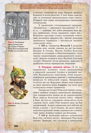 286
в містах: спорожніли села, біднота громила
будинки й вілли багатіїв. У всіх бідах христи-
яни та язичники звинувачували один одного.
Розбрати між ними закінчувалися кривавими
зіткненнями.
У провінціях господарювали германці.
«Подивіться,— дивувався письменник IV ст.
н. е., — варвари, які довго розоряли наш на-
род грабежами, тепер працюють серед нас…
Величезні простори колись залишених земель
нині зеленіють завдяки їм». Знатні римляни
зневажали германців і закликали вигнати
«проклятих псів».
У 395 р. імператор Феодосій I розділив
імперію між своїми синами на дві частини:
Західну й Східну. Багата Східна Римська
імперія зі столицею в Константинополі стала
гідною спадкоємицею давньоримської цивілі-
зації. Інакше склалася доля Західної Римської
імперії. Невдовзі після розподілу держави її
зруйнував вихор варварських вторгнень.
3. Розгром «вічного міста». У IV ст.
германські племена готів розселилися
в римській провінції Іллірія в західній час-
тині Балканського півострова. Готи швидко
перейняли досягнення римлян у землеробстві,
ремеслах та військовій справі. Наприкінці
століття під час Народних зборів готи підняли
на щиті знатного воїна Аларіха: так вони про-
голошували нового правителя.
Імператор Східної Римської імперії поква-
пився зробити Аларіха намісником провінції.
Але германського вождя це не задовольнило.
Його вабили багатства всього світу, зібрані
в Римі. До того ж, підкорити «вічне місто» було
справою честі, адже Рим жодного разу не був
завойований. Аларіх спрямував свої війська до
Італії, а потім — до її столиці. До нього приєд-
нувалися дружини інших варварських племен,
тому армія Аларіха ставала все більшою.
У 410 р. величезне військо зупинилося
біля стін «вічного міста». Захищати Рим було
нікому. Варвари, які служили в римському
Рис. 3. Уособлення
двох столиць імпе-
рії — Риму й Нового
Риму (Константинополя).
Різьба по слоновій кістці
Рис. 4. Аттіла. Сучасний
малюнок
 