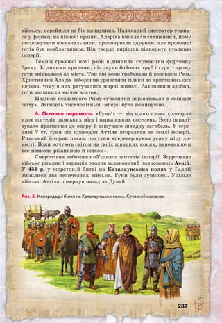 287
війську, перейшли на бік нападника. Наляканий імператор укрив-
ся у фортеці на півночі країни. Аларіха вмовляли священики, йому
погрожували воєначальники, пропонували дарунки, але проводир
готів був невблаганним. Він твердо вирішив підкорити столицю
імперії.
Темної грозової ночі раби відчинили германцям фортечну
браму. Із дикими криками, під звуки бойових труб і гуркіт грому
готи ввірвалися до міста. Три дні вони грабували й розоряли Рим.
Християнин Аларіх заборонив уриватися тільки до християнських
церков, тому в них рятувалися мирні жителі. Захопивши здобич,
готи залишили «вічне місто».
Падіння незламного Риму сучасники порівнювали з «кінцем
світу». Загибель тисячолітньої імперії була неминучою…
4. Остання перемога. «Гуни!» — від цього слова холонула
кров жителів римських міст і варварських поселень. Воно паралі-
зувало прагнення до опору й віщувало швидку загибель. У сере-
дині V ст. гуни під проводом Аттіли вторглися на землі імперії.
Римський історик писав, що гуни «перевершують усяку міру ди-
кості. Вони кочують світом на своїх швидких конях, наповнюючи
все навколо різаниною й жахом».
Смертельна небезпека об’єднала жителів імперії. Згуртоване
військо римлян і варварів очолив талановитий полководець Аецій.
У 451 р. у жорстокій битві на Каталаунських полях у Галлії
зійшлися два величезних війська. Гуни були зупинені. Уціліле
військо Аттіла повернув назад за Дунай.
Рис. 5. Напередодні битви на Каталаунських полях. Сучасний малюнок
 