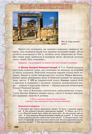 288
Багато хто сподівався, що перемога відродить умираючу ім-
перію. Але незабаром Аецій став жертвою палацових інтриг. Після
загибелі полководця в 455 р. вандали легко ввірвалися до Риму.
Два тижні вони грабували й розоряли місто. Загинули десятки
тисяч людей. Рим спорожнів…
Вандалізм — це руйнування та нищення пам’яток культури й мистецтва.
5. Кінець Західної Римської імперії. У V ст. Римом правили
настільки незначні люди, що сучасники не вважали за потрібне
їх навіть згадувати. Римський імператор керував тільки своїм па-
лацом. Одним із таких імператорів був підліток Ромул Августул.
Славні імена засновників міста й Римської імперії не принесли
йому щастя. У 476 р. германський вождь Одоакр скинув його
з престолу й відправив у заслання. Символи імператорської вла-
ди — діадему й пурпурову мантію — Одоакр відіслав імператорові
Східної Римської імперії.
Так тихо й безславно закінчилася давньоримська історія.
І хоча Західна Римська імперія згасла, світло її великої цивіліза-
ції опромінює людство й дотепер.
У 476 р. загинула Західна Римська імперія,
а разом із нею закінчилася історія античної цивілізації.
Запитання й завдання  —  —  —  —  —  —  —  —  —  —  —  —  —  —  —  —  —
1. Розкажіть про заняття германських племен. Чи була в германців держа-
ва?  2. Що називають Великим переселенням народів?  3. Кажуть, що в IV ст.
н. е. в Римській імперії йшла «війна всіх проти всіх». Як слід розуміти цей ви­
слів?  4. Чому імператор Феодосій розділив імперію між синами?  5. Чому готам
Аларіха вдалося захопити неприступне «вічне місто»?  6. Використовуючи текст
пункту 4 параграфа, визначте основне заняття гунів. Чим вони відрізнялися від гер-
манських народів?  7. Яка подія вважається кінцем Західної Римської імперії?
Рис. 6. Сліди минулої
величі
 