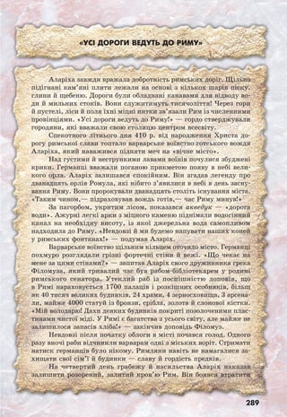289
«Усі дороги ведуть до Риму»
Аларіха завжди вражала добротність римських доріг. Щільно
підігнані кам’яні плити лежали на основі з кількох шарів піску,
глини й щебеню. Дороги були обладнані канавами для відводу во-
ди й мильних стоків. Вони служитимуть тисячоліття! Через гори
й пустелі, ліси й поля їхні міцні нитки зв’язали Рим із численними
провінціями. «Усі дороги ведуть до Риму!» — гордо стверджували
городяни, які вважали свою столицю центром всесвіту.
Спекотного літнього дня 410 р. від народження Христа до-
рогу римської слави топтало варварське воїнство готського вождя
Аларіха, який наважився підняти меч на «вічне місто».
Над густими й нестрункими лавами воїнів почулися збуджені
крики. Германці вважали поганою прикметою появу в небі вели-
кого орла. Аларіх залишався спокійним. Він згадав легенду про
дванадцять орлів Ромула, які нібито з’явилися в небі в день засну-
вання Риму. Вони пророкували дванадцять століть існування міста.
«Таким чином,— підраховував вождь готів,— час Риму минув!»
За пагорбом, укритим лісом, показався акведук — «дорога
води». Ажурні легкі арки з міцного каменю піднімали водогінний
канал на необхідну висоту, із якої джерельна вода самопливом
надходила до Риму. «Невдовзі й ми будемо напувати наших коней
у римських фонтанах!» — подумав Аларіх.
Варварське воїнство щільним кільцем оточило місто. Германці
похмуро розглядали грізні фортечні стіни й вежі. «Що чекає на
мене за цими стінами?» — запитав Аларіх свого дружинника грека
Філомуза, який тривалий час був рабом-бібліотекарем у родині
римського сенатора. Утеклий раб із поспішністю доповів, що
в Римі нараховується 1700 палаців і розкішних особняків, більш
як 40 тисяч великих будинків, 24 храми, 4 зерносховища, 3 арсена-
ли, майже 4000 статуй із бронзи, срібла, золота й слонової кістки.
«Мій володарю! Дахи деяких будинків покриті позолоченими плас-
тинами чистої міді. У Римі є багатства з усього світу, але майже не
залишилося запасів хліба!» — закінчив доповідь Філомуз.
Невдовзі після початку облоги в місті почався голод. Одного
разу вночі раби відчинили варварам одні з міських воріт. Стримати
натиск германців було нікому. Римляни навіть не намагалися за-
хищати свої сім’ї й будинки — славу й гордість предків.
На четвертий день грабежу й насильства Аларіх наказав
залишити розорений, залитий кров’ю Рим. Він боявся втратити
 