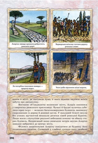 290
Аларіха завжди вражала добротність
римських доріг.
Варварське воїнство топтало дорогу
римської слави.
За пагорбом показався акведук —
«дорога води». Уночі раби відчинили міські ворота.
армію в місті, де лютувала чума, а жага наживи змусила воїнів
забути про дисципліну.
Востаннє об’їжджаючи величезне місто, Аларіх опинився
у кварталах римського простолюду. Вузькі й брудні вулички губи-
лися серед інсул — великих багатоповерхових будинків, нашвидку
споруджених із дерева й дешевої цегли. У жахливій тісноті інсули
без усяких зручностей мешкали десятки сімей римської бідноти.
Люди жили з відчуттям реальної небезпеки пожежі чи обвалу ста-
рих будівель. Неприємний запах римських нетрів змусив Аларіха
швидше вибратися до центру міста.
Філомуз запропонував Аларіху навідатися до будинку його
колишнього хазяїна. Схований у глибині густого саду, особняк
 