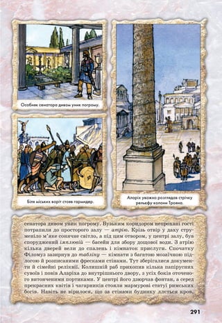 291
сенатора дивом уник погрому. Вузьким коридором непрохані гості
потрапили до просторого залу — атрію. Крізь отвір у даху стру-
меніло м’яке сонячне світло, а під цим отвором, у центрі залу, був
споруджений імплювій — басейн для збору дощової води. З атрію
кілька дверей вели до спалень і кімнаток прислуги. Спочатку
Філомуз зазирнув до табліну — кімнати з багатою мозаїчною під-
логою й розписаними фресками стінами. Тут зберігалися докумен-
ти й сімейні реліквії. Колишній раб прихопив кілька папірусних
сувоїв і повів Аларіха до внутрішнього двору, з усіх боків оточено-
го витонченими портиками. У центрі його дзюрчав фонтан, а серед
прекрасних квітів і чагарників стояли мармурові статуї римських
богів. Навіть не вірилося, що за стінами будинку ллється кров,
Аларіх уважно розглядав стрічку
рельєфу колони Трояна.
Особняк сенатора дивом уник погрому.
Біля міських воріт стояв гармидер.
 