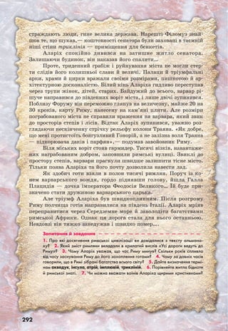 292
страждають люди, гине велика держава. Нарешті Філомуз знай-
шов те, що шукав,— коштовності сенатора були заховані в таємній
ніші стіни триклінія — приміщення для бенкетів.
Аларіх спокійно дивився на затишне житло сенатора.
Залишаючи будинок, він наказав його спалити…
Проте, триденний грабіж і руйнування міста не могли стер-
ти слідів його колишньої слави й величі. Палаци й тріумфальні
арки, храми й цирки вражали своїми розмірами, пишнотою й ар-
хітектурною досконалістю. Білий кінь Аларіха гидливо переступав
через трупи жінок, дітей, старих. Байдужий до всього, варвар рі-
шуче направився до південних воріт міста, і лише двічі зупинився.
Поблизу Форуму він переможно глянув на величезну, майже 20 на
30 кроків, карту Риму, нанесену на кам’яні плити. Але розміри
пограбованого міста не справили враження на варвара, який звик
до просторів степів і лісів. Відтак Аларіх зупинився, уважно роз-
глядаючи нескінченну стрічку рельєфу колони Траяна. «Як добре,
що мені протистоїть боягузливий Гонорій, а не залізна воля Траяна
— підкорювача даків і парфян»,— подумав завойовник Риму.
Біля міських воріт стояв гармидер. Тисячі візків, навантаже-
них награбованим добром, заповнили римські вулиці. Звиклі до
простору степів, варвари прагнули швидше залишити тісне місто.
Тільки поява Аларіха та його почту дозволила навести лад.
Як здобич готи взяли в полон тисячі римлян. Поруч із ко-
нем варварського вождя, гордо піднявши голову, йшла Галла
Плацидія — дочка імператора Феодосія Великого… Їй буде при-
значено стати дружиною варварського царька.
Але тріумф Аларіха був швидкоплинним. Після розгрому
Риму полчища готів направилися на південь Італії. Аларіх мріяв
переправитися через Середземне море й заволодіти багатствами
римської Африки. Однак ця дорога стала для нього останньою.
Невдовзі він тяжко занедужав і швидко помер….
Запитання й завдання  —  —  —  —  —  —  —  —  —  —  —  —  —  —  —  —  —
1. Про які досягнення римської цивілізації ви довідалися з тексту альмана-
ху?  2. Який зміст римляни вкладали в крилатий вислів «Усі дороги ведуть до
Риму»?  3. Чому Аларіх уважав, що час Риму минув? Скільки років спливло
від часу заснування Риму до його захоплення готами?  4. Чому за давніх часів
говорили, що в Римі зібрані багатства всього світу?  5. Дайте визначення термі-
нам акведук, інсула, атрій, імплювій, трикліній.  6. Порівняйте житла бідноти
й римської знаті.	 7. Чи можна вважати воїнів Аларіха щирими християнами? 
 