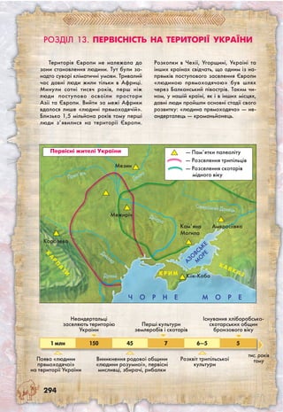 294
Розділ 13. Первісність на території України
Територія Європи не належала до
зони становлення людини. Тут були за-
надто суворі кліматичні умови. Тривалий
час давні люди жили тільки в Африці.
Минули сотні тисяч років, перш ніж
люди поступово освоїли простори
Азії та Європи. Вийти за межі Африки
вдалося лише «людині прямоходячій».
Близько 1,5 мільйона років тому перші
люди з’явилися на території Європи.
Розкопки в Чехії, Угорщині, Україні та
інших країнах свідчать, що одним із на-
прямків поступового заселення Європи
«людиною прямоходячою» був шлях
через Балканський півострів. Таким чи-
ном, у нашій країні, як і в інших місцях,
давні люди пройшли основні стадії свого
розвитку: «людина прямоходяча» — не-
андерталець — кроманьйонець.
1 млн 150 45 7 6—5 5
Поява «людини
прямоходячої»
на території України
Неандертальці
заселяють територію
України
Виникнення родової общини
«людини розумної», первісні
мисливці, збирачі, рибалки
Перші культури
землеробів і скотарів
Ч О Р Н Е М О Р Е
Дністер
К
А
Р
П
А
ТИ
Дунай
Дніпро
Десна
Сіверський Донець
Мезин
Кіїк-Коба
Кам’яна
Могила
Амвросіївка
К А
ВК А ЗК Р И М
АЗО
ВСЬКЕ
М
О
РЕ
Розквіт трипільської
культури
Існування хліборобсько-
скотарських общин
бронзового віку
Прип’ять
Первісні жителі України
Межиріч
— Пам’ятки палеоліту
— Розселення трипільців
— Розселення скотарів
мідного віку
Королево
тис. років
тому
 