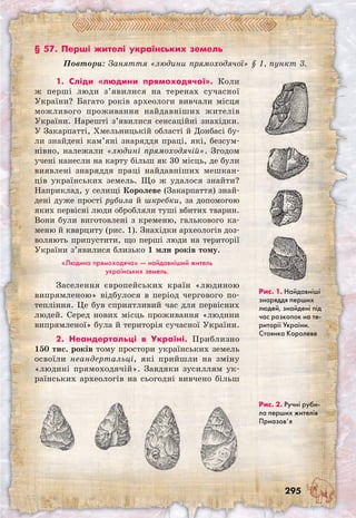 295
§ 57. Перші жителі українських земель
Повтори: Заняття «людини прямоходячої» § 1, пункт 3.
Рис. 1. Найдавніші
знаряддя перших
людей, знайдені під
час розкопок на те-
риторії України.
Стоянка Королеве
Рис. 2. Ручні руби-
ла перших жителів
Приазов’я
1. Сліди «людини прямоходячої». Коли
ж перші люди з’явилися на теренах сучасної
України? Багато років археологи вивчали місця
можливого проживання найдавніших жителів
України. Нарешті з’явилися сенсаційні знахідки.
У Закарпатті, Хмельницькій області й Донбасі бу-
ли знайдені кам’яні знаряддя праці, які, безсум-
нівно, належали «людині прямоходячій». Згодом
учені нанесли на карту більш як 30 місць, де були
виявлені знаряддя праці найдавніших мешкан-
ців українських земель. Що ж удалося знайти?
Наприклад, у селищі Королеве (Закарпаття) знай-
дені дуже прості рубила й шкребки, за допомогою
яких первісні люди обробляли туші вбитих тварин.
Вони були виготовлені з кременю, галькового ка-
меню й кварциту (рис. 1). Знахідки археологів доз-
воляють припустити, що перші люди на території
України з’явилися близько 1 млн років тому.
«Людина прямоходяча» — найдавніший житель
українських земель.
Заселення європейських країн «людиною
випрямленою» відбулося в період чергового по-
тепління. Це був сприятливий час для первісних
людей. Серед нових місць проживання «людини
випрямленої» була й територія сучасної України.
2. Неандертальці в Україні. Приблизно
150 тис. років тому простори українських земель
освоїли неандертальці, які прийшли на зміну
«людині прямоходячій». Завдяки зусиллям ук-
раїнських археологів на сьогодні вивчено більш
 