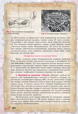 296
як 200 стоянок, де збереглися сліди перебування на наших зем-
лях неандертальської людини, відомо понад 50 їхніх стоянок.
Століттями в цих місцях горів вогонь, який дбайливо оберігав-
ся. Тут виявлені кістки антилоп, оленів, коней, баранів, вовків
і багатьох інших звірів. Неандертальці, які жили на українсь-
ких землях, виготовляли різноманітні знаряддя праці: рубила,
гостроконечники, ножі, шкребки, навчилися ловити рибу, шити
простий, але теплий одяг.
Неандертальці заселили всю територію України.
Проте, останків самих неандертальців знай­дено небагато.
Тому особливий інтерес викликають розкопки в неглибокій пе-
чері Кіїк-Коба в Криму. Тут була виявлена могила молодої жінки,
покладеної в позу сплячої людини. Поруч лежали останки дитини
5—7 місяців (рис. 3). Причиною їхньої смерті, імовірно, була хво-
роба. Знахідка свідчить про зародження в неандертальців релігій-
них уявлень і необхідності ізолювати мертвих від живих.
3. Мисливці на мамонтів і бізонів. Общини «людини ро-
зумної» (або кроманьйонців) з’явилися в Україні в суворий час
останнього льодовикового періоду (100—15 тис. років тому). У цей
час велика частина Північної півкулі Землі була вкрита товстим
шаром льоду. У деяких місцях його товщина перевищувала два
кілометри. Там, де зараз колосяться ниви й шумлять сади, простя-
галися безкраї простори тундри й лісостепу. Клімат сприяв росту
густої соковитої трави й дрібних чагарників. Тут паслися численні
стада оленів, могутніх бізонів, шерстистих носорогів, овцебиків
і величезних волохатих мамонтів.
Кроманьйонці вели вперту боротьбу за існування, навчив-
шись виготовляти більш як 100 різних знарядь праці з каменю,
кістки, рогу, дерева. Вони майстерно використовували гострі спи-
си, гарпуни, списометальники.
Рис. 3. План поховання неандертальців
у печері Кіїк-Коба Рис. 4. Розкопки стоянки в Межирічі
 