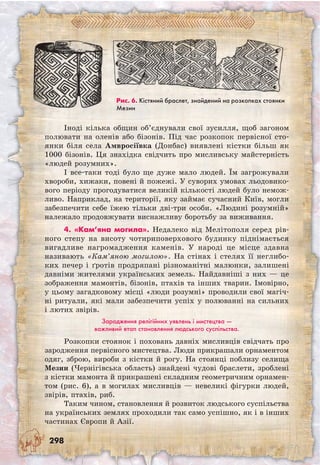 298
Іноді кілька общин об’єднували свої зусилля, щоб загоном
полювати на оленів або бізонів. Під час розкопок первісної сто-
янки біля села Амвросіївка (Донбас) виявлені кістки більш як
1000 бізонів. Ця знахідка свідчить про мисливську майстерність
«людей розумних».
І все-таки тоді було ще дуже мало людей. Їм загрожували
хвороби, хижаки, повені й пожежі. У суворих умовах льодовико-
вого періоду прогодуватися великій кількості людей було немож-
ливо. Наприклад, на території, яку займає сучасний Київ, могли
забезпечити себе їжею тільки дві-три особи. «Людині розумній»
належало продовжувати виснажливу боротьбу за виживання.
4. «Кам’яна могила». Недалеко від Мелітополя серед рів-
ного степу на висоту чотириповерхового будинку піднімається
вигадливе нагромадження каменів. У народі це місце здавна
називають «Кам’яною могилою». На стінах і стелях її неглибо-
ких печер і ґротів продряпані різноманітні малюнки, залишені
давніми жителями українських земель. Найдавніші з них — це
зображення мамонтів, бізонів, птахів та інших тварин. Імовірно,
у цьому загадковому місці «люди розумні» проводили свої магіч-
ні ритуали, які мали забезпечити успіх у полюванні на сильних
і лютих звірів.
Зародження релігійних уявлень і мистецтва —
важливий етап становлення людського суспільства.
Розкопки стоянок і поховань давніх мисливців свідчать про
зародження первісного мистецтва. Люди прикрашали орнаментом
одяг, зброю, вироби з кістки й рогу. На стоянці поблизу селища
Мезин (Чернігівська область) знайдені чудові браслети, зроблені
з кістки мамонта й прикрашені складним геометричним орнамен-
том (рис. 6), а в могилах мисливців — невеликі фігурки людей,
звірів, птахів, риб.
Таким чином, становлення й розвиток людського суспільства
на українських землях проходили так само успішно, як і в інших
частинах Європи й Азії.
Рис. 6. Кістяний браслет, знайдений на розкопках стоянки
Мезин
 