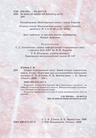 УДК	 [94(100)«.../05»](075.3)
ББК	 63.3(0)2/63.3(0)32+63.3(2)(4Укр.)я721
	 Д93
Рекомендовано Міністерством освіти і науки України
Рішення колегії Міністерства освіти і науки України,
протокол № 4/4-19 від 11.04. 2006р.
Друк здійснено за рахунок коштів видавництва. 	
Продаж дозволено
Р е ц е н з е н т и:
С. Д. Литовченко, доцент кафедри історії стародавнього світу 	
і середніх віків ХНУ ім. В. Н. Каразіна
Т. В. Ніколаєва, учитель-методист 	
Харківської загальноосвітньої школи № 119
Д’ячков С. В.
	 Історія стародавнього світу. Давня історія українських
земель. 6 клас: Підручник для загальноосвітніх навчальних
закладів / С. В. Д’ячков, О. П. Мартем’янов. — Х.: Вид-во
«Ранок», 2006. — 336 с.
ISBN 966-672-187-2.
Підручник містить обов’язковий обсяг навчального матеріалу, усі
необхідні теоретичні відомості й поняття. Методичний апарат відповідає
сучасним вимогам викладання історії.
Підручник призначений для учнів 6 класів загальноосвітніх шкіл та
вчителів.
	 УДК [94(100)«.../05»](075.3)
ББК 63.3(0)2/63.3(0)32+63.3(2)(4Укр.)я721
	 ©  С. В. Д’ячков, О. П. Мартем’янов, 2006
ISBN 966-672-187-2	 © ТОВ Видавництво «Ранок», 2006
Д93
 