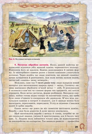 29
4. Початок обробки металів. Якось давній майстер не-
вдоволено відкинув убік важкий камінь червонястого кольору.
Розколоти його не вдалося. Камінь розплющився й змінив фор-
му. Із непотрібного каменя разом з іншим камінням улаштували
вогнище. Через якийсь час люди помітили, що дивний «камінь»
почав пузиритися й розтікатися. Але коли вогонь залили водою,
застиглий «камінь» знову затвердів…
Можливо, саме так 7 тисяч років тому люди відкрили новий
матеріал для виготовлення знарядь праці — метал. Спочатку лю-
дина навчилася обробляти м’який метал — мідь. Її розплавляли
й заливали в кам’яні чи глиняні форми тих предметів, які хотіли
отримати. Коли метал застигав, форми розбивали. Виходили кин-
джал, майже готова мідна сокира чи наконечник списа, які треба
було лише з’єднати із сокирищем або держаком. М’яка мідь пос-
тупалася каменю в гостроті й міцності, але її завжди можна було
нагострити, переплавити, перекувати. Услід за мідними з’явилися
золоті й срібні вироби.
Однак метал ще довго не міг повністю витіснити камінь.
Вироби з міді були рідкістю й дуже високо цінувалися.
Щоб виготовляти вироби з металу й глини, потрібні не ли-
ше спеціальні знання, уміння й пристосування, але й багато часу
(рис. 7). Людина мала займатися тільки цим, не відволікаючись
на землеробство чи скотарство. Так виникло ремесло — професійне
Рис. 6. На стоянці скотарів-кочівників
 