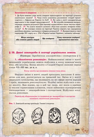 299
Запитання й завдання  —  —  —  —  —  —  —  —  —  —  —  —  —  —  —  —  —
1. Де були виявлені сліди життя «людини прямоходячої» на території сучасних
українських земель?  2. Чому стало можливим розселення «людей прямо-
ходячих» з Африки до Європи та Азії?  3. Які зміни в житті неандертальців
відрізняють їх від «людей прямоходячих»?  4. Які способи полювання викорис-
товувала «людина розумна»? Для відповіді скористайтеся також текстом параг-
рафа 3.  5*. Чи можна вважати малюнки «Кам’яної могили» печерним живо-
писом?  6. Які знахідки вчених на території України свідчать про зародження
релігійних вірувань і мистецтва в «людини розумної»?  7. Використовуючи текст
параграфа 58 і карту на с. 294 «Первісні жителі України», заповніть таблицю.
Місця знахідок
або стоянок давніх людей
Що знайдено
Кому належали знайдені
археологічні пам’ятки
§ 58. Давні землероби й скотарі українських земель
Повтори: Зародження землеробства і скотарства § 5.
1. «Неолітична революція». Найважливі­ші зміни в житті
мешканців українських земель відбулися в епоху новокам’яного
віку, або неоліту. Епоха неоліту в Східній Європі охоплює період
кінця VI—III тис. до н. е.
Епоху неоліту ще називають новокам’яним віком.
Нерідко зміни в житті людей проходять поступово й непо-
мітно для них, розтягуються на тривалий час. Зміни ж у житті
людського суспільства, що впливають на всі сфери життя народів
і країн, називають революційними. Подібні зміни відбулися в епо-
ху неоліту. Вам відомо, що в цей час люди, які жили в країнах
із теплим сприятливим кліматом, стали займатися відтворюючим
господарством — землеробством і скотарством. Відбулася неолі-
тична революція.
Перехід від збиральництва та полювання до землеробства й скотарства
називають неолітичною революцією.
Рис. 1. Зовнішній вигляд трипільців. Глиняні статуетки
 