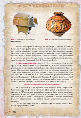 300
Перші землероби й скотарі на території України з’явилися
близько 7 тис. років тому. Давні мешканці українських земель
навчилися обробляти землю, вирощувати хліб, приручили тварин.
Пізніше люди почали виготовляти керамічний посуд, зброю й при-
краси з міді, а потім із бронзи. Учені вважають, що досягнення
неолітичної епохи в українських землях відбулися під впливом
давніх народів Передньої Азії й Близького Сходу.
2. Хто такі трипільці? Ще в XIX ст. видатний український
археолог В. Хвойко біля села Трипілля під Києвом знайшов сліди
дуже давнього поселення людей, про яке вченим нічого не було ві-
домо. Ми ніколи не зможемо дізнатися, як ці люди називали себе.
Тому вчені іменують їх трипільцями. Столітні дослідження дове-
ли, що в IV—III тис. до н. е. їхні поселення розташовувалися на
землях Центральної й Південно-Західної України. Цей численний
народ залишив славну пам’ять про свою майже двохтисячолітню
історію. Однак таємниці трипільців відкрилися не відразу.
Трипільці — жителі території України епохи неоліту.
Під крилом літака простяглися неозорі поля, переліски,
блакитні стрічки річок і струмків. Прекрасна українська земля.
Але що це? У променях призахідного сонця чітко видно дивні пря-
мокутники, розташовані півколом на широкому полі неподалік
від шосе Київ—Умань. Фотографії, зроблені з висоти пташиного
польоту, підтвердили— це дійсно сліди величезного давнього по-
селення.
Так було відкрито одне з найбільших поселень давніх меш-
канців української землі.
Рис. 2. Трипільське помешкання.
Реконструкція
Рис. 3. Трипільський столовий посуд
 