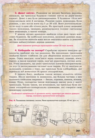 301
3. Давні «міста». Розкопки на місцях багатьох поселень
показали, що трипільці будували глиняні житла на дерев’яному
каркасі. Деякі з них були двоповерховими. У будинках і біля них
споруджували печі й вогнища. Розміри таких помешкань були
різними, у них могли жити від 5 до 20 осіб. Вони розташовували-
ся по колу в один або кілька рядів. На просторій площі всередині
такого поселення, імовірно, розміщувалося головне святилище
його мешканців, а також кошара.
У деяких місцях археологи знайшли сліди двох тисяч жит-
лових будинків. Це найбільші поселення, засновані давніми людь-
ми. За кількістю жителів вони могли змагатися навіть із деякими
містами наймогутніших держав давнини.
Деякі поселення трипільців нараховували майже 20 тисяч жителів.
4. Хлібороби чи скотарі? Спробуємо оцінити знахідки ар-
хеологів, зроблені під час розкопок. На поселеннях трипільців
знайдено багато глибоких ям для збереження великої кількості
зерна. Серед знахідок: скам’янілі зерна пшениці, ячменю, вівса,
гороху, а також кремінні серпи, кам’яні зернотерки, кістяні моти-
ки. Учені вважають, що деякі трипільські племена використовува-
ли плуг із застосуванням тяглової сили тварин. Усі ці знахідки не
залишають сумнівів у тому, що трипільці були хліборобами, які
перейшли від мотичного до орного землеробства.
З іншого боку, знайдена також велика кількість кісток
тварин. Після вивчення їх виявилося, що більша частина з них
належить свійським тваринам — бикам, коровам, свиням, вівцям,
козам. Отже, скотарство також відігравало значну роль у житті
трипільців. Таким чином, ми встановили, що трипільці були осі-
лими землеробсько-скотарськими племенами, які створили свою
неповторну культуру.
Особливості матеріального й духовного життя, характерні для певного давнього
народу, називають археологічною культурою.
Рис. 4. Поховання степовика з возом. Ямна археологічна культура. ІІІ тис. до н. е.
 