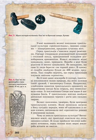 302
Учені називають великі поселення трипіль-
ської культури «протомістами», іншими слова-
ми — попередниками, предками сучасних міст.
Серед трипільців з’явилися перші ремісни-
ки. Гончарі створювали різноманітний кухонний
і столовий посуд, прикрашений складним різ-
нобарвним орнаментом. Ковалі виливали мідні
кинджали, ножі, прикраси. Вироби з міді були
рідкістю й високо цінувалися. Не випадково, що
саме їх люди берегли «на чорний день». В одному
зі скарбів знайдено більш як 400 мідних пред-
метів. Такі скарби свідчать, що серед трипільців
існувала майнова нерівність.
Як й інші давні землероби й скотарі, трипіль-
ці поклонялися силам природи, від яких залежав
їхній урожай, і насамперед Сонцю. Наприклад,
улюбленим сюжетом трипільського орнаменту на
керамічному посуді була спіраль, яка символізу-
вала сонце. Із поклонінням Сонцю пов’язане й ша-
нування биків. У трипільських житлах знайдені
ритуальні поховання черепів і рогів цих сильних
тварин.
Великі поселення, імовірно, були центрами
трипільських племен. Коли виникала загроза
з боку сусідніх народів, вони об’єднувалися в со-
юзи племен, зміцнювали свої «протоміста» ровами
й земляними валами.
Чому ж зникла трипільська культура? Висна­
жилися землі, які трипільці очистили від лісів,
змінився клімат. Зі сходу прийшли численні войо­
вничі кочовики, перед силами яких мирні земле-
роби встояти не змогли.
Рис. 5. Зброя скотарів-кочівників. Кам’яні та бронзові сокири, булава
Рис. 6. Кам’яні лю-
диноподібні стели
скотарів українських
степів. ІІІ тис. до н. е.
 